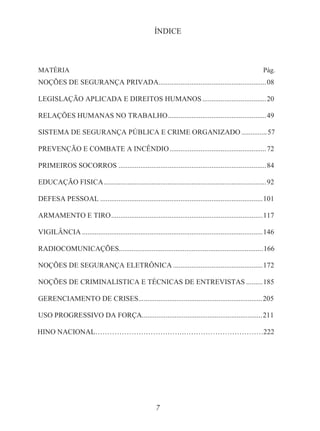 7
ÍNDICE
MATÉRIA Pág.
NOÇÕES DE SEGURANÇA PRIVADA...........................................................08
LEGISLAÇÃO APLICADA E DIREITOS HUMANOS...................................20
RELAÇÕES HUMANAS NO TRABALHO......................................................49
SISTEMA DE SEGURANÇA PÚBLICA E CRIME ORGANIZADO ..............57
PREVENÇÃO E COMBATE A INCÊNDIO.....................................................72
PRIMEIROS SOCORROS .................................................................................84
EDUCAÇÃO FISICA.........................................................................................92
DEFESA PESSOAL .........................................................................................101
ARMAMENTO E TIRO...................................................................................117
VIGILÂNCIA ...................................................................................................146
RADIOCOMUNICAÇÕES...............................................................................166
NOÇÕES DE SEGURANÇA ELETRÔNICA .................................................172
NOÇÕES DE CRIMINALISTICA E TÉCNICAS DE ENTREVISTAS .........185
GERENCIAMENTO DE CRISES....................................................................205
USO PROGRESSIVO DA FORÇA..................................................................211
HINO NACIONAL……………………………….……………………………222
 
