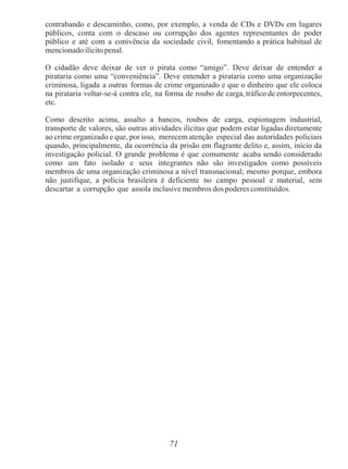 71
contrabando e descaminho, como, por exemplo, a venda de CDs e DVDs em lugares
públicos, conta com o descaso ou corrupção dos agentes representantes do poder
público e até com a conivência da sociedade civil, fomentando a prática habitual de
mencionado ilícito penal.
O cidadão deve deixar de ver o pirata como “amigo”. Deve deixar de entender a
pirataria como uma “conveniência”. Deve entender a pirataria como uma organização
criminosa, ligada a outras formas de crime organizado e que o dinheiro que ele coloca
na pirataria voltar-se-á contra ele, na forma de roubo de carga, tráfico de entorpecentes,
etc.
Como descrito acima, assalto a bancos, roubos de carga, espionagem industrial,
transporte de valores, são outras atividades ilícitas que podem estar ligadas diretamente
ao crime organizado e que, por isso, merecem atenção especial das autoridades policiais
quando, principalmente, da ocorrência da prisão em flagrante delito e, assim, início da
investigação policial. O grande problema é que comumente acaba sendo considerado
como um fato isolado e seus integrantes não são investigados como possíveis
membros de uma organização criminosa a nível transnacional; mesmo porque, embora
não justifique, a polícia brasileira é deficiente no campo pessoal e material, sem
descartar a corrupção que assola inclusive membros dos poderes constituídos.
 