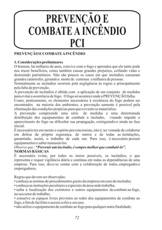72
PREVENÇÃO ECOMBATEAINCÊNDIO
1. Considerações preliminares
O homem, há milhares de anos, convive com o fogo e aprendeu que ele tanto pode
nos trazer benefícios, como também causar grandes prejuízos, ceifando vidas e
destruindo patrimônios. Não são poucos os casos em que incêndios causaram
grandescatástrofes,gerandoa mortede centenas emilharesdepessoas.
Normalmente os incêndios ocorrem pela negligência às regras e principalmente
pelafaltadeprevenção.
A prevenção de incêndios é obtida com a aplicação de um conjunto de medidas
paraevitaraocorrênciadefogo. O fogo só aconteceondeaPREVENÇÃO falha.
Como, praticamente, os elementos necessários à existência do fogo podem ser
encontrados na maioria dos ambientes, a prevenção somente é possível pela
eliminaçãodas condiçõespropíciasparaqueoeventose materialize.
A prevenção compreende uma série de medidas e uma determinada
distribuição dos equipamentos de combate a incêndio, visando impedir o
aparecimento do fogo ou dificultar sua propagação, extinguindo-o ainda na fase
inicial.
É necessário ter em mente o espírito prevencionista, isto é, ter vontade de colaborar
em defesa da própria segurança, de outros e de todas as instalações,
garantindo, assim, o trabalho de cada um. Para isso, é necessário possuir
equipamentosesabermanuseá-los.
Observe que:“Prevenirumincêndio,ésempremelhorque combatê-lo”.
NORMAS BÁSICAS
É necessário evitar, por todos os meios possíveis, os incêndios, o que
representa e requer vigilância diária e contínua em todas as dependências de uma
empresa. Para isso, deve-se contar com a colaboração de todos, empregados e
empregadores.
Regrasquedevemser observadas:
• conheçaas normasdeprocedimentosgeraisdaempresaemcasodeincêndio;
• conheçaas instruçõespeculiareseespeciaisdaáreaondetrabalha;
• saiba a localização dos extintores e outros equipamentos de combate ao fogo,
no seu setordetrabalho;
• conserve os espaços livres previstos ao redor dos equipamentos de combate ao
fogo, afimdefacilitaroacessoaeleseseu uso;
• nãoutilizeoequipamentodecombateaofogo paraqualqueroutrafinalidade;
PREVENÇÃO E
COMBATEAINCÊNDIO
PCI
 