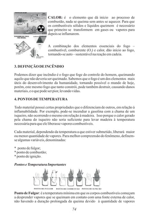 PONTO DE FULGOR PONTO DE COMBUSTÃO PONTO DE IGNIÇÃO
74
CALOR: é o elemento que dá início ao processo de
combustão, nada se queima sem antes se aquecer. Para que
os combustíveis sólidos e líquidos queimem é necessário
que primeiro se transformem em gases ou vapores para
depoisse inflamarem.
A combinação dos elementos essenciais do fogo –
combustível, comburente (O ) e calor, dão início ao fogo,
2
tornando-seauto– sustentávelnareaçãoemcadeia.
3.DEFINIÇÃO DE INCÊNDIO
Podemos dizer que incêndio é o fogo que foge do controle do homem, queimando
aquilo que não deveria ser queimado. Sabemos que o fogo é um dos elementos mais
úteis do desenvolvimento da humanidade, tornando possível o mundo de hoje,
porém, este mesmo fogo que tanto constrói, pode também destruir, causando danos
materiais,eoquepodeser pior, levandovidas.
4.PONTOSDETEMPERATURA
Todo material possui certas propriedades que o diferenciam de outros, em relação à
inflamabilidade. Por exemplo, pode-se incendiar a gasolina com a chama de um
isqueiro, não ocorrendo o mesmo em relação à madeira. Isso porque o calor gerado
pela chama do isqueiro não seria suficiente para levar madeira à temperatura
necessáriaparaqueeleliberassevaporescombustíveis.
Cada material, dependendo da temperatura a que estiver submetido, liberará maior
ou menor quantidade de vapores. Para melhor compreensão do fenômeno, definem-
sealgumasvariáveis,denominadas:
* pontodefulgor;
*pontodecombustão;
*pontodeignição.
PontoseTemperaturaImportantes
Ponto de Fulgor: é a temperatura mínima em que os corpos combustíveis começam
a desprender vapores que se queimam em contato com uma fonte externa de calor,
não havendo a duração prolongada da queima devido à quantidade de vapores
 