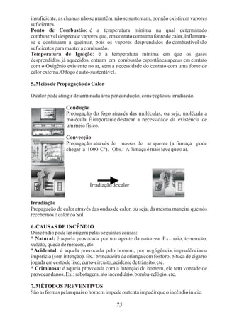 75
insuficiente, as chamas não se mantêm, não se sustentam, por não existirem vapores
suficientes.
Ponto de Combustão: é a temperatura mínima na qual determinado
combustível desprende vapores que, em contato com uma fonte de calor, inflamam-
se e continuam a queimar, pois os vapores desprendidos do combustível são
suficientesparamanteracombustão.
Temperatura de Ignição: é a temperatura mínima em que os gases
desprendidos, já aquecidos, entram em combustão espontânea apenas em contato
com o Oxigênio existente no ar, sem a necessidade do contato com uma fonte de
calorexterna.O fogo éauto-sustentável.
5.Meiosde Propagação do Calor
O calorpodeatingirdeterminadaáreaporcondução,convecçãoou irradiação.
Condução
Propagação do fogo através das moléculas, ou seja, molécula a
molécula. É importante destacar a necessidade da existência de
ummeiofísico.
Convecção
Propagação através de massas de ar quente (a fumaça pode
chegar a 1000 Cº). Obs.: Afumaçaémaislevequeo ar.
Irradiaçãodecalor
Irradiação
Propagação do calor através das ondas de calor, ou seja, da mesma maneira que nós
recebemosocalordoSol.
6.CAUSAS DE INCÊNDIO
O incêndiopodeterorigempelasseguintescausas:
* Natural: é aquela provocada por um agente da natureza. Ex.: raio, terremoto,
vulcão,quedademeteoro,etc.
*Acidental: é aquela provocada pelo homem, por negligência, imprudência ou
imperícia (sem intenção). Ex.: brincadeira de criança com fósforo, bituca de cigarro
jogadaemcestodelixo,curto-circuito,acidentedetrânsito,etc.
* Criminosa: é aquela provocada com a intenção do homem, ele tem vontade de
provocardanos. Ex.:sabotagem,atoincendiário,bomba-relógio,etc.
7.MÉTODOSPREVENTIVOS
Sãoasformaspelasquaisohomemimpedeou tentaimpedirqueo incêndioinicie.
 