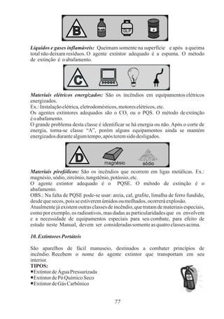 77
Líquidos e gases inflamáveis: Queimam somente na superfície e após a queima
total não deixam resíduos. O agente extintor adequado é a espuma. O método
de extinção é oabafamento.
Materiais elétricos energizados: São os incêndios em equipamentos elétricos
energizados.
Ex.:Instalaçãoelétrica,eletrodomésticos,motoreselétricos,etc.
Os agentes extintores adequados são o CO ou o PQS. O método de extinção
2
éo abafamento.
O grande problema desta classe é identificar se há energia ou não. Após o corte de
energia, torna-se classe “A”, porém alguns equipamentos ainda se mantém
energizadosdurantealgumtempo,após teremsido desligados.
Materiais pirofólicos: São os incêndios que ocorrem em ligas metálicas. Ex.:
magnésio,sódio,zircônio,tungstênio,potássio,etc.
O agente extintor adequado é o PQSE. O método de extinção é o
abafamento.
OBS.: Na falta de PQSE pode-se usar: areia, cal, grafite, limalha de ferro fundido,
desdequesecos, poisse estiveremúmidosou molhados,ocorreráexplosão.
Atualmente já existem outras classes de incêndio, que tratam de materiais especiais,
como por exemplo, os radioativos, mas dadas as particularidades que os envolvem
e a necessidade de equipamentos especiais para seu combate, para efeito de
estudo neste Manual, devem ser consideradassomenteasquatroclassesacima.
10.ExtintoresPortáteis
São aparelhos de fácil manuseio, destinados a combater princípios de
incêndio. Recebem o nome do agente extintor que transportam em seu
interior.
TIPOS:
●ExtintordeÁgua Pressurizada
●ExtintordePó QuímicoSeco
●ExtintordeGás Carbônico
 