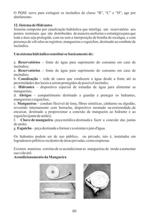O PQSE serve para extinguir os incêndios de classe “B”, “C” e “D”, age por
abafamento.
12. Sistema deHidrantes
Sistema composto por canalização hidráulica que interliga um reservatório aos
pontos terminais que são distribuídos de maneira uniforme e estratégica para que
toda a área seja protegida, com ou sem a interposição de bomba de recalque, e com
presença de válvulas ou registros, mangueiras e esguichos, destinado ao combate de
incêndios.
Um sistema hidráulicoconstitui-se basicamentede:
a. Reservatórios – fonte de água para suprimento do consumo em caso de
incêndios;
a. Reservatórios – fonte de água para suprimento do consumo em caso de
incêndios;
b. Canalização – rede de canos que conduzem a água desde a fonte até as
proximidadesdos locaisaseremprotegidosdepossívelincêndio;
c. Hidrantes – dispositivo especial de tomadas de água para alimentar as
mangueiras;
d. Abrigos – compartimento destinado a guardar e proteger os hidrantes,
mangueiraseesguichos;
e. Mangueiras – conduto flexível de lona, fibras sintéticas, cânhamo ou algodão,
revestido internamente com borracha, dispositivo montado na extremidade, de
encaixar, destinado a proporcionar a conexão da mangueira ao hidrante e ao
esguicho(juntadeunião);
f. Chave de mangueira - peça metálica destinada a fazer a conexão das juntas
deunião;
g. Esguicho –peçadestinadaaformareaorientaro jatod'água.
Os hidrantes podem ser de uso público, ou privado, isto é, instalados em
logradourospúblicosoudentrodeáreasprivadas,comoempresas.
Existem maneiras corretas de se acondicionar as mangueiras de modo a aumentar
sua vidaútil.
Acondicionamento da Mangueira
80
 
