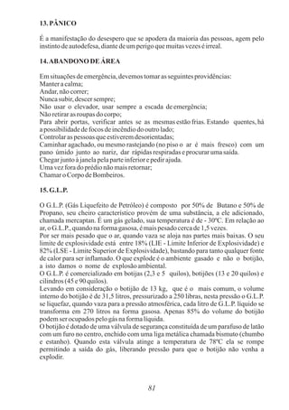 13.PÂNICO
É a manifestação do desespero que se apodera da maioria das pessoas, agem pelo
instintodeautodefesa,diantedeumperigoquemuitasvezeséirreal.
14.ABANDONO DE ÁREA
Emsituaçõesdeemergência,devemostomaras seguintesprovidências:
Manteracalma;
Andar, nãocorrer;
Nuncasubir, descersempre;
Não usar o elevador, usar sempre a escada deemergência;
Não retirarasroupas docorpo;
Para abrir portas, verificar antes se as mesmas estão frias. Estando quentes, há
apossibilidadedefocos deincêndiodooutrolado;
Controlaras pessoas queestiveremdesorientadas;
Caminhar agachado, ou mesmo rastejando (no piso o ar é mais fresco) com um
pano úmido junto ao nariz, dar rápidasrespiradaseprocurarumasaída.
Chegarjuntoàjanelapelaparteinferiorepedirajuda.
Umavezforadoprédionãomaisretornar;
Chamaro Corpo deBombeiros.
15.G.L.P.
O G.L.P. (Gás Liquefeito de Petróleo) é composto por 50% de Butano e 50% de
Propano, seu cheiro característico provém de uma substância, a ele adicionado,
chamada mercaptan. É um gás gelado, sua temperatura é de - 30ºC. Em relação ao
ar, oG.L.P., quandonaformagasosa, émaispesadocercade1,5vezes.
Por ser mais pesado que o ar, quando vaza se aloja nas partes mais baixas. O seu
limite de explosividade está entre 18% (LIE - Limite Inferior de Explosividade) e
82% (LSE - Limite Superior de Explosividade), bastando para tanto qualquer fonte
de calor para ser inflamado. O que explode é o ambiente gasado e não o botijão,
a isto damos o nome de explosãoambiental.
O G.L.P. é comercializado em botijas (2,3 e 5 quilos), botijões (13 e 20 quilos) e
cilindros(45e90quilos).
Levando em consideração o botijão de 13 kg, que é o mais comum, o volume
interno do botijão é de 31,5 litros, pressurizado a 250 libras, nesta pressão o G.L.P.
se liquefaz, quando vaza para a pressão atmosférica, cada litro de G.L.P. líquido se
transforma em 270 litros na forma gasosa. Apenas 85% do volume do botijão
podemser ocupadospelogás naformalíquida.
O botijão é dotado de uma válvula de segurança constituída de um parafuso de latão
com um furo no centro, enchido com uma liga metálica chamada bismuto (chumbo
e estanho). Quando esta válvula atinge a temperatura de 78ºC ela se rompe
permitindo a saída do gás, liberando pressão para que o botijão não venha a
explodir.
81
 