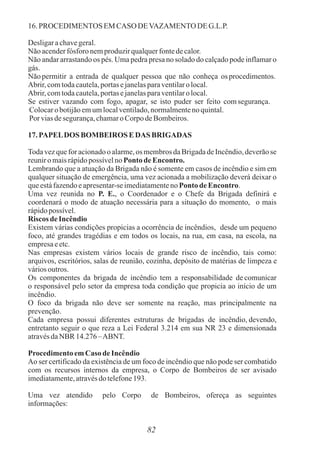 16. PROCEDIMENTOS EM CASO DEVAZAMENTO DE G.L.P.
Desligarachavegeral.
Não acenderfósforo nemproduzirqualquerfontedecalor.
Não andar arrastando os pés. Uma pedra presa no solado do calçado pode inflamar o
gás.
Não permitir a entrada de qualquer pessoa que não conheça os procedimentos.
Abrir,comtodacautela,portasejanelasparaventilaro local.
Abrir,comtodacautela,portasejanelasparaventilaro local.
Se estiver vazando com fogo, apagar, se isto puder ser feito comsegurança.
Colocarobotijãoemumlocalventilado,normalmentenoquintal.
Por viasdesegurança,chamaroCorpodeBombeiros.
17. PAPELDOS BOMBEIROSEDAS BRIGADAS
Toda vez que for acionado o alarme,os membros da Brigada de Incêndio, deverão se
reuniro maisrápidopossívelnoPonto deEncontro.
Lembrando que a atuação da Brigada não é somente em casos de incêndio e sim em
qualquer situação de emergência, uma vez acionada a mobilização deverá deixar o
queestáfazendoeapresentar-se imediatamenteno Ponto deEncontro.
Uma vez reunida no P. E., o Coordenador e o Chefe da Brigada definirá e
coordenará o modo de atuação necessária para a situação do momento, o mais
rápidopossível.
Riscos deIncêndio
Existem várias condições propicias a ocorrência de incêndios, desde um pequeno
foco, até grandes tragédias e em todos os locais, na rua, em casa, na escola, na
empresaeetc.
Nas empresas existem vários locais de grande risco de incêndio, tais como:
arquivos, escritórios, salas de reunião, cozinha, depósito de matérias de limpeza e
váriosoutros.
Os componentes da brigada de incêndio tem a responsabilidade de comunicar
o responsável pelo setor da empresa toda condição que propicia ao início de um
incêndio.
O foco da brigada não deve ser somente na reação, mas principalmente na
prevenção.
Cada empresa possui diferentes estruturas de brigadas de incêndio, devendo,
entretanto seguir o que reza a Lei Federal 3.214 em sua NR 23 e dimensionada
atravésdaNBR 14.276 –ABNT.
ProcedimentoemCaso deIncêndio
Ao ser certificado da existência de um foco de incêndio que não pode ser combatido
com os recursos internos da empresa, o Corpo de Bombeiros de ser avisado
imediatamente,atravésdo telefone193.
Uma vez atendido pelo Corpo de Bombeiros, ofereça as seguintes
informações:
82
 