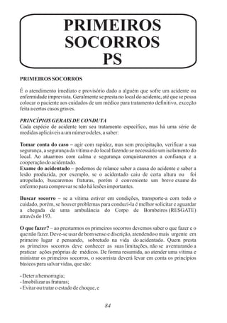 PRIMEIROS SOCORROS
É o atendimento imediato e provisório dado a alguém que sofre um acidente ou
enfermidade imprevista. Geralmente se presta no local do acidente, até que se possa
colocar o paciente aos cuidados de um médico para tratamento definitivo, exceção
feitaacertoscasos graves.
PRINCÍPIOS GERAIS DE CONDUTA
Cada espécie de acidente tem seu tratamento específico, mas há uma série de
medidasaplicáveisaumnúmerodeles,asaber:
Tomar conta do caso – agir com rapidez, mas sem precipitação, verificar a sua
segurança, a segurança da vítima e do local fazendo se necessário um isolamento do
local. Ao atuarmos com calma e segurança conquistaremos a confiança e a
cooperaçãodo acidentado.
Exame do acidentado – podemos de relance saber a causa do acidente e saber a
lesão produzida, por exemplo, se o acidentado caiu de certa altura ou foi
atropelado, buscaremos fraturas, porém é conveniente um breve exame do
enfermoparacomprovarse nãohálesõesimportantes.
Buscar socorro – se a vítima estiver em condições, transporte-a com todo o
cuidado, porém, se houver problemas para conduzi-la é melhor solicitar e aguardar
a chegada de uma ambulância do Corpo de Bombeiros (RESGATE)
atravésdo193.
O que fazer? – ao prestarmos os primeiros socorros devemos saber o que fazer e o
que não fazer. Deve-se usar de bom senso e discrição, atendendo o mais urgente em
primeiro lugar e pensando, sobretudo na vida do acidentado. Quem presta
os primeiros socorros deve conhecer as suas limitações, não se aventurando a
praticar ações próprias de médicos. De forma resumida, ao atender uma vítima e
ministrar os primeiros socorros, o socorrista deverá levar em conta os princípios
básicosparasalvarvidas,quesão:
- Deterahemorragia;
- Imobilizarasfraturas;
- Evitaroutrataroestadodechoque,e
84
PRIMEIROS
SOCORROS
PS
 