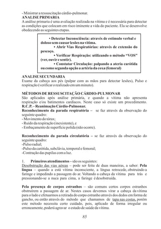 85
-Ministrararessuscitaçãocárdio-pulmonar.
ANALISE PRIMARIA
A análise primaria é uma avaliação realizada na vítima e é necessária para detectar
as condições que colocam em risco iminente a vida do paciente. Ela se desenvolve
obedecendoasseguintesetapas.
• Detectar Inconsciência: através de estimulo verbal e
doloso sem causarlesõesna vitima.
• Abrir Vias Respiratórias: através de extensão do
pescoço.
• Verificar Respiração: utilizando o método “VOS”
(ver,ouviresentir).
• Constatar Circulação: palpando a ateria carótida
ou comosegunda opção aartériada coxa(femoral)
ANALISE SECUNDARIA
Exame da cabeça aos pés (palpar com as mãos para detectar lesões), Pulso e
respiração(verificaro realizadoemumminuto).
MÉTODOSDE RESSUSCITAÇÃO CÁRDIO-PULMONAR
São aplicados após análise primária, e quando a vítima não apresenta
respiração e/ou batimentos cardíacos. Neste caso só existe um procedimento.
R.C.P.– ReanimaçãoCárdio-Pulmonar.
Reconhecimento da parada respiratória – se faz através da observação do
seguintequadro:
-Movimentodotórax;
-Ruídodarespiração(inexistente),e
-Embaçamentodesuperfíciepolida(nãoocorre).
Reconhecimento da parada circulatória – se faz através da observação do
seguintequadro:
-Pulso radial;
-Pulso dacarótida,subclávia,temporalefemoral;
-Contraçãodaspupilascomaluz.
1. Primeiros atendimentos – são os seguintes:
Desobstrução das vias aéreas – pode ser feita de duas maneiras, a saber: Pela
língua – quando a está vítima inconsciente, a língua retrocede, obstruindo a
faringe e impedindo a passagem do ar. Voltando a cabeça da vítima para trás e
pressionando-se a nuca para cima, a faringe édesobstruída.
Pela presença de corpos estranhos – são comuns certos corpos estranhos
obstruírem a passagem de ar. Nestes casos devemos virar a cabeça da vítima
para o lado e efetuarmos a retirada do corpo estranho através dos dedos em forma de
gancho, ou então através do método que chamamos de tapa nas costas, porém
este método necessita certo cuidado, pois, aplicado de forma irregular ou
erroneamente,poderáagravar o estadodesaúdedavítima.
 