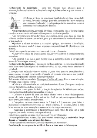 86
Restauração da respiração – uma das práticas mais eficazes para a
restauração da respiração é a aplicação da respiração boca a boca, que se resume no
seguinte:
• Coloque a vítima na posição de decúbito dorsal (face para o lado
de cima), forçando a cabeça para trás, com uma das mãos na testa e
com os dedos (indicador) (e polegar) apertando as narinas, e com a
outramãocolocadadebaixodanuca;
• Inspire profundamente, circunde a boca da vítima com a sua e insufle (sopre)
comforça,observandootóraxdavítimaparaverse elese expandiu;
• Ao perceber que o tórax da vítima se expandiu, retire a sua boca da boca da
vítima e também os dedos das narinas, para que a mesma exale automaticamente o
arquerecebeu;
• Quando a vítima terminar a exalação, aplique novamente a insuflação,
num ritmo de uma a cada 5 (cinco) segundos, numa média de 12 (doze) vezes por
minuto.
Estatécnica,quandoaplicadaemcrianças,deveráser observado:
•Ao envolver a boca da criança com a sua, envolva também e ao mesmo tempo
asnarinas.
• Ao insuflar o ar, faça-o com menos força e aumente o ritmo a ser aplicado
(cercade20 vezespor minuto).
Restauração da circulação – massagem cardíaca externa – o coração está situado
entre duas superfícies rígidas no interior do tórax, ou seja, entre o osso externo e a
vertebral.
O coração é um músculo elástico, e como tal, com uma pressão exercida sobre o
osso externo, ele será comprimido. Cessada tal pressão, retornará a sua posição
normal,completando-seassimo ciclocirculatório.
Tal manobra é denominada de Massagem Cardíaca Externa. Para a sua realização,
procede-sedaseguinteforma:
- Colocar a vítima deitada, na posição de decúbito dorsal (face para cima) e se
colocardejoelhosaoladodamesma;
- Localize com a ponta do dedo, a junção do Apêndice da Xifóide com o Osso
Esterno(sobre estelocalseráexercidaapressão);
- Coloque o punho de uma das mãos aberta sobre o local da compressão
(cerca de dois a quatro dedos acima do final de externo) e o punho da outra
mão,aberto,emcimadaprimeiramão.
- Comprima o osso esterno cerca de 3 (três) a 5 (cinco) cm para baixo e
mantenha-o comprimido por cerca de meio segundo, e a seguir, retire a mão
bruscamenteparaqueo coraçãopossa se encherdesanguenovamente;
- Reaplique a compressão e descompressão num ritmo de uma vez a cada
segundo (emmédiasessentavezespor minuto).
Estatécnica,quandoaplicadaemcrianças,deveráser observado:
- Ao comprimir o osso esterno, faça pressão com menos força, e em bebês a força
deveráserexercidasomente comdois dedos.
-Ritmodeveráser aumentado(cercadeoitentavezespor minuto).
Combinação da respiração artificial boca a boca com a Massagem
 