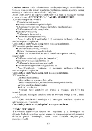 87
Cardíaca Externa – não adianta fazer a ventilação (respiração artificial boca a
boca), se o sangue não estiver circulando. Também não adianta circular o sangue
(massagemcardíacaexterna)se nãotiveroxigênio.
Assim sendo, através da respiração artificial boca a boca e a massagem cardíaca
externa,obtemosaRESSUSCITAÇÃO CÁRDIO- RESPIRATÓRIA.
RCP emadultopor umsocorrista
• Constatarinconsciência;
• Deitaravítimaemumasuperfícierígida;
• Liberarviasrespiratórias,retirandodentadurasepontesmóveis;
•Verificandoaausênciaderespiração;
• Realizar2 ventilações;
•Verificarpulso(se ausente);
• Realizar15 massagenscardíacas;
• Após 4 ciclos de 2 ventilações + 15 massagens cardíacas, verificar se
retornarampulso erespiração.
Caso não haja oretorno,reiniciepelas 15 massagens cardíacas.
RCP emadultopor dois socorristas
• Constatarinconsciência;(socorrista1)
• Deitaravítimaemumasuperfícierígida
• Liberar vias respiratórias, retirando dentaduras e pontes móveis;
(socorrista1)
•Verificaraausênciaderespiração;(socorrista1)
• Realizar2 ventilações;(socorrista1)
•Verificarpulso(se ausente);(socorrista2)
• Realizar5 massagenscardíacas;(socorrista2)
• Após 10 ciclos de 1 ventilação + 5 massagens cardíacas, verificar se
retornarampulso erespiração.
Caso não haja oretorno,reiniciepelas 5 massagens cardíacas.
RCP emcrianças
• Constatarinconsciência;
• Deitaravítimaemumasuperfícierígida;
• Liberarviasrespiratórias,retirandodentadurasepontesmóveis;
•Verificaraausênciaderespiração;
• Realizar2ventilações;
• Verificar pulso carotídeo em criança e branquial em bebê (se
ausente);
• Realizar 5 massagens cardíacas com um braço em criança e com 2 dedos
embebê;
• Após 10 ciclos de 1 ventilação + 5 massagens cardíacas, verificar se
retornarampulso erespiração.
Caso não haja oretorno,reiniciepelas 5 massagens cardíacas.
ESTADO DE CHOQUE
É a acentuada depressão das funções do organismo e a interrupção ou
alteração do abastecimento de sangue ao cérebro, ocasionado geralmente em casos
de lesões graves, hemorragias, terror, idade avançada, fraqueza geral,
preocupações,etc.
 