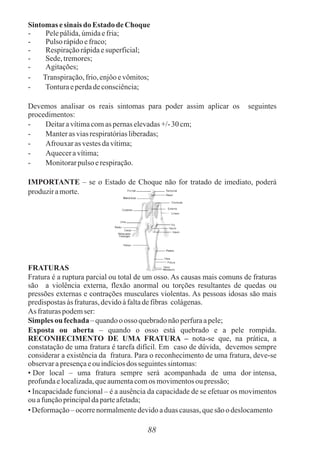 88
Sintomas esinais do Estado deChoque
- Pelepálida,úmidaefria;
- Pulso rápidoefraco;
- Respiraçãorápidaesuperficial;
- Sede,tremores;
- Agitações;
- Transpiração,frio,enjôoevômitos;
- Tonturaeperdadeconsciência;
Devemos analisar os reais sintomas para poder assim aplicar os seguintes
procedimentos:
- Deitaravítimacomas pernaselevadas+/-30cm;
- Manterasviasrespiratóriasliberadas;
- Afrouxar as vestesdavítima;
- Aqueceravítima;
- Monitorarpulso erespiração.
IMPORTANTE – se o Estado de Choque não for tratado de imediato, poderá
produziramorte.
FRATURAS
Fratura é a ruptura parcial ou total de um osso. As causas mais comuns de fraturas
são a violência externa, flexão anormal ou torções resultantes de quedas ou
pressões externas e contrações musculares violentas. As pessoas idosas são mais
predispostasàs fraturas,devidoàfaltadefibras colágenas.
As fraturaspodemser:
Simples ou fechada – quandoo osso quebradonãoperfuraapele;
Exposta ou aberta – quando o osso está quebrado e a pele rompida.
RECONHECIMENTO DE UMA FRATURA – nota-se que, na prática, a
constatação de uma fratura é tarefa difícil. Em caso de dúvida, devemos sempre
considerar a existência da fratura. Para o reconhecimento de uma fratura, deve-se
observarapresençaeouindíciosdos seguintessintomas:
• Dor local – uma fratura sempre será acompanhada de uma dor intensa,
profundaelocalizada,queaumentacomos movimentosoupressão;
• Incapacidade funcional – é a ausência da capacidade de se efetuar os movimentos
ou afunçãoprincipaldaparteafetada;
• Deformação–ocorrenormalmentedevidoaduas causas,quesão o deslocamento
 