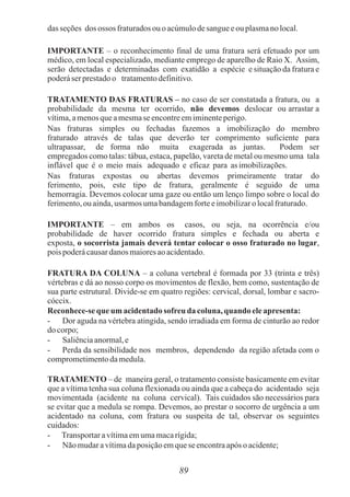 89
dasseções dos ossos fraturadosou o acúmulodesangueeou plasmanolocal.
IMPORTANTE – o reconhecimento final de uma fratura será efetuado por um
médico, em local especializado, mediante emprego de aparelho de Raio X. Assim,
serão detectadas e determinadas com exatidão a espécie e situação da fratura e
poderáser prestadoo tratamentodefinitivo.
TRATAMENTO DAS FRATURAS – no caso de ser constatada a fratura, ou a
probabilidade da mesma ter ocorrido, não devemos deslocar ou arrastar a
vítima,amenosqueamesmase encontreemiminenteperigo.
Nas fraturas simples ou fechadas fazemos a imobilização do membro
fraturado através de talas que deverão ter comprimento suficiente para
ultrapassar, de forma não muita exagerada as juntas. Podem ser
empregados como talas: tábua, estaca, papelão, vareta de metal ou mesmo uma tala
inflável que é o meio mais adequado e eficaz para asimobilizações.
Nas fraturas expostas ou abertas devemos primeiramente tratar do
ferimento, pois, este tipo de fratura, geralmente é seguido de uma
hemorragia. Devemos colocar uma gaze ou então um lenço limpo sobre o local do
ferimento,ouainda,usarmos umabandagemforteeimobilizaro localfraturado.
IMPORTANTE – em ambos os casos, ou seja, na ocorrência e/ou
probabilidade de haver ocorrido fratura simples e fechada ou aberta e
exposta, o socorrista jamais deverá tentar colocar o osso fraturado no lugar,
poispoderácausardanos maioresaoacidentado.
FRATURA DA COLUNA – a coluna vertebral é formada por 33 (trinta e três)
vértebras e dá ao nosso corpo os movimentos de flexão, bem como, sustentação de
sua parte estrutural. Divide-se em quatro regiões: cervical, dorsal, lombar e sacro-
cóccix.
Reconhece-seque um acidentadosofreu da coluna,quando eleapresenta:
- Dor aguda na vértebra atingida, sendo irradiada em forma de cinturão ao redor
docorpo;
- Saliênciaanormal,e
- Perda da sensibilidade nos membros, dependendo da região afetada com o
comprometimentodamedula.
TRATAMENTO – de maneira geral, o tratamento consiste basicamente em evitar
que a vítima tenha sua coluna flexionada ou ainda que a cabeça do acidentado seja
movimentada (acidente na coluna cervical). Tais cuidados são necessários para
se evitar que a medula se rompa. Devemos, ao prestar o socorro de urgência a um
acidentado na coluna, com fratura ou suspeita de tal, observar os seguintes
cuidados:
- Transportaravítimaemumamacarígida;
- Não mudaravítimadaposiçãoemquese encontraapós oacidente;
 