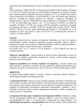 9
responsável pelo disciplinamento de toda a atividade de segurança privada existente no
país.
Após a Portaria n° 992/95-DG/PF, a Direção Geral da Polícia Federal editou as Portarias
n° 1.129, de 15/12/1995 (que aprovou o Certificado de Segurança e de Vistoria, emitidos
pelas Superintendências Regionais da Polícia Federal), n° 277, de 13/04/98 (que alterou
diversos dispositivos da Portaria n.° 992/95-DG/PF), n° 891, de12/08/99 (que instituiu e
aprovou o modelo da Carteira Nacional de Vigilante e respectivo formulário de
requerimento), n° 836, de 18/08/2000 (que alterou dispositivos da Portaria n° 891/99) e
n° 076, de 08/03/2005 (que alterou o art. 113 da Portaria n° 992/95). Em 2006 foi
expedida a Portaria nº 387-PF, que revogou a 992/95, passando a normatizar a atividade
de Segurança Privada. A Portaria 387/06 foi alterada pela Portaria 515/07, 358/09,
408/09 e 781/10 e 1670/10, sendo substituída pela Portaria nº 3.233-DG/PF, de 12 de
dezembro de 2012, que passou a vigor no dia 12.01.13, já alterada pelas Portarias nº
3.258/13 e 3.559/13-DG/PF.
Conceito
Atividade desenvolvida por pessoas devidamente habilitadas, por meio de empresas
especializadas, visando a proteger o patrimônio, pessoas, transportar valores e apoiar o
transporte de cargas. Tem caráter de complementaridade às ações de segurança pública e
é executada sempre de forma onerosa para o contratante.
De acordo com o art. 2º, incisos I e II da Portaria nº. 3.233/12-DG/PF são tipos de
segurança privada:
Empresas especializadas – pessoa jurídica de direito privado autorizadas a exercer as
atividades de vigilância patrimonial, transporte de valores, escolta armada, segurança
pessoal e cursos de formação.
Empresas possuidoras de serviços orgânicos de segurança - pessoas jurídicas de
direito privado, autorizadas a constituir um setor próprio de vigilância patrimonial ou de
transporte de valores, nos termos do art. 10, § 4º, da Lei nº7.102, de 20 de junho de 1983.
OBJETIVO:
O objetivo desta unidade didática é revelar ao aluno os conceitos, missões, políticas e
terminologias utilizadas na segurança privada.
1. Segurança Privada: Trata-se de uma atividade regulada, autorizada e fiscalizada, em
todo território nacional, pela Polícia Federal. É desenvolvida por empresas especializadas
em segurança e por empresas que possuem serviço próprio de segurança (orgânicas), com
emprego de profissionais devidamente capacitados, denominados vigilantes e com a
utilização de barreiras físicas e demais equipamentos destinados a inibir ou impedir atos
contra a pessoa e o patrimônio.
2. Segurança Privada como Complemento da Segurança Pública: Estabelece o artigo
144 da Constituição Federal que a segurança pública é dever do Estado, direito e
responsabilidade de todos e é exercida para a preservação da ordem pública e da
incolumidade das pessoas e do patrimônio pelas Polícias Federal, Polícia Rodoviária
 