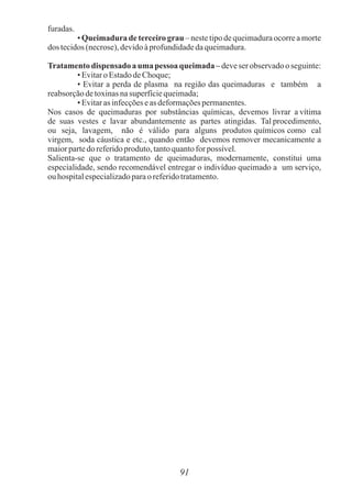 furadas.
• Queimadura de terceiro grau – neste tipo de queimadura ocorre a morte
dos tecidos(necrose),devidoàprofundidadedaqueimadura.
Tratamentodispensado a uma pessoa queimada –deveser observadooseguinte:
• Evitaro EstadodeChoque;
• Evitar a perda de plasma na região das queimaduras e também a
reabsorçãodetoxinasnasuperfíciequeimada;
• Evitaras infecçõeseas deformaçõespermanentes.
Nos casos de queimaduras por substâncias químicas, devemos livrar a vítima
de suas vestes e lavar abundantemente as partes atingidas. Tal procedimento,
ou seja, lavagem, não é válido para alguns produtos químicos como cal
virgem, soda cáustica e etc., quando então devemos remover mecanicamente a
maiorpartedo referidoproduto,tantoquantofor possível.
Salienta-se que o tratamento de queimaduras, modernamente, constitui uma
especialidade, sendo recomendável entregar o indivíduo queimado a um serviço,
ouhospitalespecializadoparaoreferidotratamento.
91
 