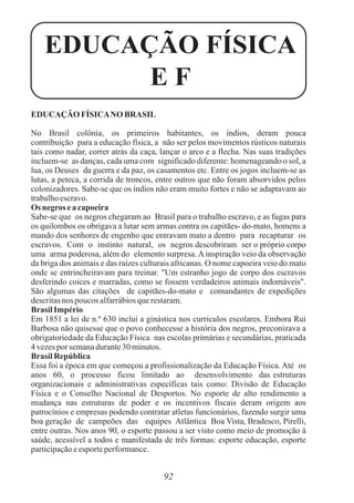 92
EDUCAÇÃO FÍSICANO BRASIL
No Brasil colônia, os primeiros habitantes, os índios, deram pouca
contribuição para a educação física, a não ser pelos movimentos rústicos naturais
tais como nadar, correr atrás da caça, lançar o arco e a flecha. Nas suas tradições
incluem-se as danças, cada uma com significado diferente: homenageando o sol, a
lua, os Deuses da guerra e da paz, os casamentos etc. Entre os jogos incluem-se as
lutas, a peteca, a corrida de troncos, entre outros que não foram absorvidos pelos
colonizadores. Sabe-se que os índios não eram muito fortes e não se adaptavam ao
trabalhoescravo.
Osnegros eacapoeira
Sabe-se que os negros chegaram ao Brasil para o trabalho escravo, e as fugas para
os quilombos os obrigava a lutar sem armas contra os capitães- do-mato, homens a
mando dos senhores de engenho que entravam mato a dentro para recapturar os
escravos. Com o instinto natural, os negros descobriram ser o próprio corpo
uma arma poderosa, além do elemento surpresa. A inspiração veio da observação
da briga dos animais e das raízes culturais africanas. O nome capoeira veio do mato
onde se entrincheiravam para treinar. "Um estranho jogo de corpo dos escravos
desferindo coices e marradas, como se fossem verdadeiros animais indomáveis".
São algumas das citações de capitães-do-mato e comandantes de expedições
descritasnos poucos alfarrábiosquerestaram.
BrasilImpério
Em 1851 a lei de n.º 630 inclui a ginástica nos currículos escolares. Embora Rui
Barbosa não quisesse que o povo conhecesse a história dos negros, preconizava a
obrigatoriedade da Educação Física nas escolas primárias e secundárias, praticada
4 vezespor semanadurante30 minutos.
BrasilRepública
Essa foi a época em que começou a profissionalização da Educação Física. Até os
anos 60, o processo ficou limitado ao desenvolvimento das estruturas
organizacionais e administrativas específicas tais como: Divisão de Educação
Física e o Conselho Nacional de Desportos. No esporte de alto rendimento a
mudança nas estruturas de poder e os incentivos fiscais deram origem aos
patrocínios e empresas podendo contratar atletas funcionários, fazendo surgir uma
boa geração de campeões das equipes Atlântica Boa Vista, Bradesco, Pirelli,
entre outras. Nos anos 90, o esporte passou a ser visto como meio de promoção à
saúde, acessível a todos e manifestada de três formas: esporte educação, esporte
participaçãoeesporteperformance.
EDUCAÇÃO FÍSICA
E F
 