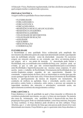 93
AEducação Física, finalmenteregulamentada,é de fato e de direitouma profissão a
qualcompetemediareconduzirtodoo processo.
PREPARAÇÃO FÍSICA
Aseguirconfiraas qualidadesfísicasintervenientes:
• FLEXIBILIDADE
• FORÇADINÂMICA
• FORÇAESTÁTICA
• FORÇAEXPLOSIVA
• RESISTÊNCIAMUSCULAR LOCALIZADA
• RESISTÊNCIAANAERÓBIA
• RESISTÊNCIAAERÓBIA
•VELOCIDADE DE MOVIMENTOS
•VELOCIDADE DE REAÇÃO
•AGILIDADE
• EQUILÍBRIO
• DESCONTRAÇÃO
• COORDENAÇÃO
FLEXIBILIDADE
A flexibilidade é uma qualidade física evidenciada pela amplitude dos
movimentos das diferentes partes do corpo num determinado sentido e que depende
tanto da mobilidade articular como da elasticidade muscular. Os exercícios
exigem um músculo estirado ou em extensão, que deve ser máxima, desde a
sua origem até o seu ponto de inserção. A musculação pode limitar a
flexibilidade, mas, se combinado com o trabalho de força, esse prejuízo pode ser
evitado, já que se sabe que não existem impedimentos para a coexistência
entre flexibilidade e hipertrofia muscular nas mesmas zonas corporais. O calor
auxilia muito o trabalho de flexibilidade. O treinamento da flexibilidade deve ter
sessões freqüentes, sempre seguidas de um aquecimento. Quando for
constatado o aparecimento de dores, deve-se interromper as sessões para que não
ocorra qualquer tipo de lesão mais séria. O bom desenvolvimento da flexibilidade
facilita o aperfeiçoamento da técnica do desporto em treinamento, dá
condições de melhora na agilidade, força e velocidade, auxilia como fator
preventivo contra lesões e contusões, entre outros, e provoca um aumento na
capacidade mecânica dos músculos e articulações, ocorrendo assim, um
aproveitamentoeconômicodeenergiaduranteoesforço.
FORÇADINÂMICA
Força dinâmica é o tipo de qualidade na qual a força muscular se diferencia da
resistência produzindo movimento, ou seja, é a força em movimento. Na maioria
dos casos de treinamento esta qualidade física é desenvolvida nas fases de
preparação física geral. Pode ser chamada também como força máxima, força pura
ou força isotônica. A força dinâmica pode dividir-se em dois subtipos: Força
Absoluta, que é o valor máximo de força que uma pessoa pode desenvolver num
determinado movimento; Força Relativa, que é o quociente entre força absoluta e o
 