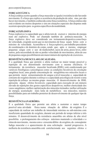 peso corporaldapessoa.
FORÇAESTÁTICA
Aforça estática ocorre quando a força muscular se iguala à resistência não havendo
movimento. É a força que explica a ocorrência da produção de calor, mas, por não
haver movimento, é também conhecida como força isométrica.Aforça estática não
está evidente em muitos desportos e sim em situações especiais das disputas onde
ocorremoposiçõespara os gestos específicosdamodalidade.
FORÇAEXPLOSIVA
Força explosiva é a capacidade que o atleta tem de exercer o máximo de energia
num ato explosivo. Pode ser chamado também de potência muscular. A
força explosiva deve ser considerada em treinamentodesportivo como força
de velocidade, exigindo assim que os movimentos de força sejam feitos com o
máximo de velocidade. Aconselha-se à força explosiva, um trabalho precedente
de coordenação e de domínio do corpo, sendo que, após o mesmo, empregar
pequenas cargas com o uso de medicinebol, sacos de areia, pesos leves, entre
outros, pela necessidade de não se perder velocidade de movimentos, além do uso
depequenascargas possibilitaremummaiornúmeroderepetiçõesdeexercícios.
RESISTÊNCIAMUSCULAR LOCALIZADA
É a qualidade física que permite o atleta realizar no maior tempo possível a
repetição de um determinado movimento com a mesma eficiência. O
treinamento da resistência muscular localizada (RML) está condicionado por
variáveis fisiológicas e psicológicas como: as condições favoráveis de circulação
sangüínea local, uma grande concentração de mioglobina nos músculos locais o
que permite maior armazenamento de sangue a nível muscular, a capacidade de
consumo de oxigênio durante o esforço e a capacidade psicológica de resistir a uma
repetição de esforço no mesmo grupo muscular. O desenvolvimento da RML
apresenta alguns efeitos favoráveis: capacidade para execução de um número
elevado de repetições dos gestos específicos desportivos; melhor elasticidade dos
vasos sangüíneos; melhor capilarização dos músculos treinados; melhor utilização
de energia; acumulação mais lenta de metabólicos nos músculos; maiores
possibilidades para um trabalho posterior de desenvolvimento de qualquer tipo de
força.
RESISTÊNCIAANAERÓBIA
É a qualidade física que permite um atleta a sustentar o maior tempo
possível uma atividade física numa situação de débito de oxigênio. É a
capacidade de realizar um trabalho de intensidade máxima ou sub-máxima com
insuficiente quantidade de oxigênio, durante um período de tempo inferior a três
minutos. O desenvolvimento da resistência anaeróbia em atletas de alto nível
possibilita o prolongamento dos esforços máximos mantendo a velocidade e o
ritmo do movimento, mesmo com o crescente débito de oxigênio, da conseqüente
fadiga muscular e o aparecimento de uma solicitação mental progressiva. A
melhoria da resistência anaeróbia está correlacionada aos seguintes efeitos e
94
 
