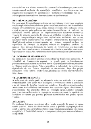 características nos atletas: aumento das reservas alcalinas do sangue; aumento da
massa corporal; melhoria da capacidade psicológica; aperfeiçoamento dos
mecanismosfisiológicos de compensação; melhores possibilidades para os
atletasapresentaremvariaçõesderitmosduranteas performances.
RESISTÊNCIAAERÓBIA
É a capacidade do indivíduo em sustentar um exercício que proporcione um ajuste
cárdio-respiratório e hemodinâmico global ao esforço, realizado com intensidade e
duração aproximadamente longas onde a energia necessária para realização desse
exercício provém principalmente do metabolismo oxidativo. A melhoria da
resistência aeróbia provoca os seguintes resultados nos atletas: aumento do
volume do coração; aumento do número de glóbulos vermelhos e da taxa de
oxigênio transportado pelo sangue; uma capilarização melhorada nos tecidos
resultando numa melhor difusão de oxigênio; aperfeiçoamento dos mecanismos
fisiológicos de defesa orgânica; redução da massa corporal; melhora da
capacidade de absorção de oxigênio; redução da freqüência cardíaca no
repouso e no esforço; diminuição do tempo de recuperação; pré-disposição
para um ótimo rendimento no treinamento de resistência anaeróbia; aumento na
capacidadedos atletasparasuperarumamaiorduraçãonas sessões detreinamento.
VELOCIDADE DE MOVIMENTOS
É a capacidade máxima de um indivíduo deslocar-se de um ponto para outro. A
velocidade de deslocamento depende em grande parte do dinamismo dos
processos nervosos atuantes no sistema motor e que tem como variáveis principais
as fibras de contração rápida. Pode-se considerar a velocidade de movimentos
dependendo de três fatores: amplitude de movimentos, força dos grupos
musculares como fatores coadjuvantes, eficiência do sistema neuromotor como
fatorbásico.
VELOCIDADE DE REAÇÃO
A velocidade de reação pode ser observada entre um estímulo e a resposta
correspondente. Tem como base fisiológica a coordenação entre as contrações
e as atividades de funções vegetativas criadoras dos reflexos condicionados.
Assim como a velocidade de movimentos, a de reação está ligada diretamente à
predominância das chamadas fibras de contração rápida. A melhor indicação
para o seu desenvolvimento é o emprego de um número grande de repetições de
exercícios de tempo que poderão provocar automatismos nos gestos rápidos
visados.
AGILIDADE
É a qualidade física que permite um atleta mudar a posição do corpo no menor
tempo possível. Deve ser desenvolvida desde o período de preparação física
geral. O tempo é uma variável importante, o que evidencia a presença da velocidade
na agilidade. A flexibilidade também é um pré- requisito para o desenvolvimento
daagilidade.
95
 