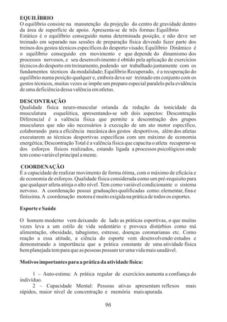 EQUILÍBRIO
O equilíbrio consiste na manutenção da projeção do centro de gravidade dentro
da área de superfície de apoio. Apresenta-se de três formas:Equilíbrio
Estático é o equilíbrio conseguido numa determinada posição, e não deve ser
treinado em separado nas sessões de preparação física devendo fazer parte dos
treinos dos gestos técnicos específicos do desporto visado; Equilíbrio Dinâmico é
o equilíbrio conseguido em movimento e que depende do dinamismo dos
processos nervosos, e seu desenvolvimento é obtido pela aplicação de exercícios
técnicos do desporto em treinamento, podendo ser trabalhado juntamente com os
fundamentos técnicos da modalidade; Equilíbrio Recuperado, é a recuperação do
equilíbrio numa posição qualquer e, embora deva ser treinado em conjunto com os
gestos técnicos, muitas vezes se impõe um preparo especial paralelo pela evidência
deumadeficiênciadessa valênciaematletas.
DESCONTRAÇÃO
Qualidade física neuro-muscular oriunda da redução da tonicidade da
musculatura esquelética, apresentando-se sob dois aspectos: Descontração
Diferencial é a valência física que permite a descontração dos grupos
musculares que não são necessários à execução de um ato motor específico,
colaborando para a eficiência mecânica dos gestos desportivos, além dos atletas
executarem as técnicas desportivas específicas com um máximo de economia
energética; DescontraçãoTotal é a valência física que capacita o atleta recuperar-se
dos esforços físicos realizados, estando ligada a processos psicológicos onde
temcomovariávelprincipalamente.
COORDENAÇÃO
É a capacidade de realizar movimento de forma ótima, com o máximo de eficácia e
de economia de esforços. Qualidade física considerada como um pré-requisito para
que qualquer atleta atinja o alto nível. Tem como variável condicionante o sistema
nervoso. A coordenação possui graduações qualificadas como: elementar, fina e
finíssima.A coordenação motoraémuitoexigidanapráticadetodosos esportes.
Esporte eSaúde
O homem moderno vem deixando de lado as práticas esportivas, o que muitas
vezes leva a um estilo de vida sedentário e provoca distúrbios como má
alimentação, obesidade, tabagismo, estresse, doenças coronarianas etc. Como
reação a essa atitude, a ciência do esporte vem desenvolvendo estudos e
demonstrando a importância que a prática constante de uma atividade física
bemplanejadatemparaqueas pessoas possam terumavidamaissaudável.
Motivosimportantes paraapráticada atividadefísica:
1 – Auto-estima: A prática regular de exercícios aumenta a confiança do
indivíduo.
2 – Capacidade Mental: Pessoas ativas apresentam reflexos mais
rápidos, maior nível de concentração e memória maisapurada.
96
 