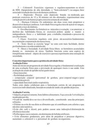 3 – Colesterol: Exercícios vigorosos e regulares aumentam os níveis
de HDL (lipoproteína de alta densidade, o “bom colesterol”) no sangue, fator
associadoàreduçãodos riscos dedoençascardíacas.
4 – Depressão: Pessoas com depressão branda ou moderada, que
praticam exercícios de 15 a 30 minutos em dia alternados, experimentam uma
variaçãopositivado humorjáapós aterceirasemanadeatividade.
5 – Doenças Crônicas: Os sedentários são duas vezes mais propensos a
desenvolver doenças cardíacas.Aatividade física regula a taxa de açúcar no sangue,
reduzindooriscodediabetes.
6 – Envelhecimento:Ao fortalecer os músculos e o coração, e ao amenizar o
declínio das habilidades físicas, os exercícios podem ajudar a manter a
independência física e a habilidade para o trabalho, retardando o processo de
envelhecimento.
7 – Ossos: Exercícios regulares com pesos são acessórios fundamentais
naconstruçãoemanutençãodamassaóssea.
8 – Sono: Quem se exercita “pega” no sono com mais facilidade, dorme
profundamenteeacordarestabelecido.
9 – Stress e Ansiedade: A atividade física libera os hormônios acumulados
durante os momentos de stress. Também funciona como uma espécie de
tranqüilizante natural – depois do exercício a pessoa experimenta uma sensação de
serenidade.
Conceitos importantes para apráticada atividadefísica
AvaliaçãoFísica
Antes de iniciar um programa de atividade física regular, é fundamental a realização
de uma avaliação física para a prevenção de quaisquer riscos à sua saúde. Esta
avaliaçãodeestadodeaptidãoincluiquatroáreas:
-forçamuscular;
-flexibilidadearticular;
- composição corporal (percentual de gordura, peso corporal magro e peso
corporaldesejável);
-capacidadefuncionalcárdio-respiratória.
Todos estes dados colaboram para a formulação correta de um programa de
exercíciosindividualizado,baseadonoestadodesaúdeedeaptidãodapessoa.
AvaliaçãoCorreta.
•Adquira, progressivamente, bons hábitos alimentares. Faça cerca de 5 a 6 refeições
moderadaspor dia.
• O café da manhã deve ser rico e diversificado, constituindo uma das principais
refeições.
• Elimine ou evite de sua dieta os alimentos que só contribuem com calorias e que
nãotêmvalornutritivo.
• Evite chá, café e álcool, pois podem causar uma indesejável diminuição da
eficiênciamuscular.
• Prefiraáguaesucos naturais,emdetrimentodebebidasartificiais.
• Evite alimentos gordurosos, pois além de prejudicar o processo digestivo,
aumentam o colesterol e o percentual de gordura noorganismo.
97
 