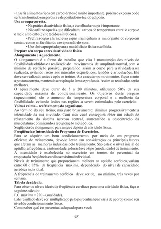 • Inserir alimentos ricos em carboidratos é muito importante, porém o excesso pode
ser transformadoemgorduraedepositadonotecidoadiposo.
Use a roupa correta.
• Na práticadaatividadefísica,aescolhadaroupaéimportante.
• Não utilize aquelas que dificultam a troca de temperatura entre o corpo e
o meioambiente(evitetecidossintéticos).
• Prefira roupas claras, leves e que mantenham a maior parte do corpo em
contatocomoar,facilitandoaevaporaçãodo suor.
• Use tênisapropriadoparaamodalidadefísicaescolhida.
Prepareseu corpoantes da atividadefísica
Alongamento eAquecimento.
O alongamento é a forma de trabalho que visa à manutenção dos níveis de
flexibilidade obtidos e a realização de movimentos de amplitude normal, com o
mínimo de restrição possível, preparando assim o corpo para a atividade a ser
realizada, evitando riscos aos músculos esqueléticos, tendões e articulações. Ele
deve ser realizado antes e após os treinos.Ao executar os movimentos, fique atento
à postura correta, mantendo a respiração lenta e profunda.Assim os resultados serão
melhores.
O aquecimento deve durar de 5 a 20 minutos, utilizando 50% da sua
capacidade máxima de condicionamento. Os objetivos deste preparo
(aquecimento) são o aumento da temperatura corporal e a melhoria da
flexibilidade, evitando lesões nas regiões a serem estimuladas peloexercício.
Voltaàcalma–resfriamentodo organismo.
Ao término do seu treino, não pare bruscamente: diminua progressivamente a
intensidade da sua atividade. Com isso você conseguirá obter um estado de
relaxamento do sistema nervoso central, aumentando a descontração da
musculaturaeotimizandoarecuperaçãometabólica.
Seqüênciadealongamentoparaantesedepoisdaatividadefísica.
FreqüênciaeIntensidade do Programade Exercícios.
Para se adquirir um bom condicionamento, por meio de um programa
eficiente de treinamento, deve-se levar em consideração os principais fatores
que afetam as melhoras induzidas pelo treinamento. São estes: o nível inicial de
aptidão,afreqüência,aintensidade,aduraçãoeo tipo(modalidade)detreinamento.
A intensidade é estabelecida no exercício em termos de percentual da
respostadafreqüênciacardíacamáximaindividual.
Níveis de treinamento que proporcionam melhora na aptidão aeróbica, variam
entre 60 e 85% da freqüência máxima, dependendo do nível de capacidade
aeróbicaindividual.
A freqüência de treinamento aeróbico deve ser de, no mínimo, três vezes por
semana.
Tabeladecálculo.
Para obter os níveis ideais de freqüência cardíaca para uma atividade física, faça o
seguintecálculo:
F.C.máxima=220–(sua idade).
Este resultado deve ser multiplicado pelo percentual que varia de acordo com o seu
níveldecondicionamentofísico.
Comosaberqualéopercentualadequadoparavocê:
98
 