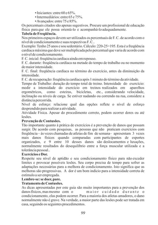 • Iniciantes:entre60e65%.
• Intermediários:entre65e75%.
•Avançados:entre75e85%.
Os percentuais citados são apenas sugestivos. Procure um profissional de educação
física paraque ele possa orientá-lo e acompanhá-loadequadamente.
Tabelade Freqüência.
Nos primeiros espaços devem ser utilizados os percentuais de F. C. de acordo com o
níveldecondicionamentoesuas respectivasF.C..
Exemplo:Tenho 25 anos e sou sedentário. Cálculo: 220-25=195. Esta é a freqüência
cardíaca máxima que deve ser multiplicada pelo percentual que varia de acordo com
oníveldecondicionamento.
F. C.inicial:freqüênciacardíacaaindaemrepouso.
F. C. durante: freqüência cardíaca na metade do tempo de trabalho ou no momento
demaiorintensidade.
F. C. final: freqüência cardíaca no término do exercício, antes da diminuição da
intensidade.
F. C.derecuperação:freqüênciacardíacaapós 1 minutodotérminodaatividade.
Tempo de Trabalho: duração do tempo total de treino. Intensidade do exercício:
medir a intensidade do exercício em treinos realizados em aparelhos
ergométricos, como esteiras, bicicletas, etc., considerando velocidade,
inclinação ou níveis de carga. Se estiver nadando ou correndo na rua, considere a
distânciapercorrida.
Nível de esforço: relacione qual das opções reflete o nível de esforço
desprendidopararealizaraatividade.
Atividade Física. Apesar do procedimento correto, podem ocorrer dores ou até
lesões.
PrevençãodeContusões.
Tão importante quanto à prática de exercícios é a prevenção de danos que possam
surgir. De acordo com pesquisas, as pessoas que não praticam exercícios com
freqüência – às vezes chamadas de atletas de fim de semana– apresentam 3 vezes
mais danos físicos quando comparadas com participantes de esportes
organizados, e 9 entre 10 desses danos são deslocamentos e luxações,
normalmente resultados do desequilíbrio entre a força muscular utilizada e a
tolerânciapessoal..
ExercícioseDor.
Respeite seu nível de aptidão e seu condicionamento físico para não exceder
limites e provocar possíveis lesões. Seu corpo precisa de tempo para sofrer as
adaptações necessárias para a melhora de condicionamento. Isto significa que as
melhoras são progressivas. A dor é um bom indício para a intensidade correta de
estímuloaser empregada.
Lembre-se:sedoer,pare.
TratamentodeContusões.
As dicas apresentadas por este guia são muito importantes para a prevenção dos
danos físicos,masmesmo com o m a i o r c u i d a d o d u r a n t e o
condicionamento, elas podem ocorrer. Para a maioria dos atletas amadores, o dano
normalmente não é grave. Na verdade, a maior parte das lesões pode ser tratada em
casa,seguindoos seguintesprocedimentos.
99
 