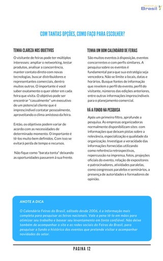 P A G I N A 1 2
COM TANTAS OPÇÕES, COMO FAÇO PARA ESCOLHER?
São muitos eventos à disposição, eventos
concorrentes e com perfis similares. A
pesquisa sobre os eventos é
fundamental para que sua estratégia seja
vencedora. Não se limite a locais, datas e
horários. Busque fontes de informação
que revelem o perfil do evento, perfil do
visitante, números das edições anteriores,
entre outras informações imprescindíveis
para o planejamento comercial.
TENHA UM BOM CALENDÁRIO DE FEIRAS
O visitante de feiras pode ter múltiplos
interesses: ampliar o networking, testar
produtos, analisar a concorrência,
manter contato direto com novas
tecnologias, buscar distribuidores e
representantes comerciais,
dentre muitos outros. O importante é
você saber exatamente o quer obter em
cada feira que visita. O objetivo pode ser
encontrar "casualmente" um executivo
de um potencial cliente que é
imprescindível contatar pessoalmente,
aproveitando o clima amistoso da feira.
Então, os objetivos podem variar de
acordo com as necessidades de
determinado momento. O importante é
tê-los muito bem definidos. Com isso se
evitará perda de tempo e recursos.  Não
fique como "barata tonta" deixando as
oportunidades passarem à sua frente.
TENHA CLAREZA NOS OBJETIVOS
ANOTE A DICA
O Calendário Feiras do Brasil, editado desde 2006, é a informação mais
completa para pesquisar as feiras nacionais. Vale a pena tê-lo em mãos para
otimizar seu trabalho e basear seu levantamento em fonte confiável. Não deixe
também de acompanhar o site e as redes sociais do Feiras do Brasil para
pesquisar a fundo o histórico dos eventos que pretende visitar e acompanhar
novidades do setor.
VÁ A FUNDO NA PESQUISA
Após um primeiro filtro, aprofunde a
pesquisa. As empresas organizadoras
normalmente disponibilizam sites  com
informações que deixam pistas sobre a
relevância, especialização e qualidade da
organização. Investigue a veracidade das
informações fornecidas utilizando
como referência retrospectivas,
repercussão na imprensa, fotos, projeções
oficiais do evento, relação de expositores
e patrocinadores, atividades paralelas,
como congressos paralelos e seminários, a
presença de autoridades e formadores de
opinião.
 