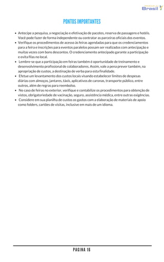 P A G I N A 1 6
Antecipe a pesquisa, a negociação e efetivação de pacotes, reserva de passagens e hotéis.
Você pode fazer de forma independente ou contratar as parceiras oficiais dos eventos. 
Verifique os procedimentos de acesso às feiras agendadas para que os credenciamentos
para a feira e inscrições para eventos paralelos possam ser realizados com antecipação e
muitas vezes com bons descontos. O credenciamento antecipado garante a participação
e evita filas no local.
 Lembre-se que a participação em feiras também é oportunidade de treinamento e
desenvolvimento profissional de colaboradores. Assim, vale a pena prever também, na
apropriação de custos, a destinação de verba para esta finalidade.
 Efetue um levantamento dos custos locais visando estabelecer limites de despesas
diárias com almoços, jantares, táxis, aplicativos de caronas, transporte público, entre
outros, além de regras para reembolso. 
 No caso de feiras no exterior, verifique e contabilize os procedimentos para obtenção de
vistos, obrigatoriedade de vacinação, seguro, assistência médica, entre outras exigências.
 Considere em sua planilha de custos os gastos com a elaboração de materiais de apoio
como folders, cartões de visitas, inclusive em mais de um idioma.
PONTOS IMPORTANTES
 