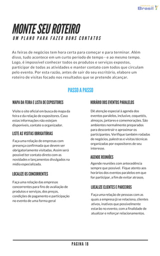 MONTE SEU ROTEIRO
As feiras de negócios tem hora certa para começar e para terminar. Além
disso, tudo acontece em um curto período de tempo - e ao mesmo tempo.
Logo, é impossível conhecer todos os produtos e serviços expostos,
participar de todas as atividades e manter contato com todos que circulam
pelo evento. Por esta razão, antes de sair do seu escritório, elabore um
roteiro de visitas focado nos resultados que se pretende alcançar. 
P A G I N A 1 8
U M P L A N O P A R A F A Z E R B O N S C O N T A T O S
PASSO A PASSO
MAPA DA FEIRA E LISTA DE EXPOSITORES
Visite o site oficial em busca do mapa da
feira e da relação de expositores. Caso
estas informações não estejam
disponíveis, contate o organizador. 
HORÁRIO DOS EVENTOS PARALELOS
Dê atenção especial à agenda dos
eventos paralelos, inclusive, coquetéis,
almoços, jantares e comemorações. São
ambientes normalmente preparados
para descontrair e aproximar os
participantes. Verifique também rodadas
de negócios, palestras e visitas técnicas
organizadas por expositores de seu
interesse.
LISTE AS VISITAS OBRIGATÓRIAS
Faça uma relação de empresas com
presença confirmada que devem ser
obrigatoriamente visitadas. Assim será
possível ter contato direto com as
novidades e lançamentos divulgados na
mídia especializada.
AGENDE REUNIÕES
Agende reuniões com antecedência
sempre que possível.  Fique atento aos
horários dos eventos paralelos em que
for participar, a fim de evitar atrasos.
LOCALIZE OS CONCORRENTES
Faça uma relação das empresas
concorrentes para fins de avaliação de
produtos e serviços, dos preços,
condições de pagamento e participação
no evento de uma forma geral
LOCALIZE CLIENTES E PARCEIROS
Faça uma relação de pessoas com as
quais a empresa já se relaciona, clientes
ativos, inativos que possivelmente
estarão no evento, com a finalidade de
atualizar e reforçar relacionamentos.
 