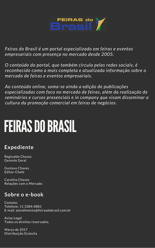 FEIRAS DO BRASIL
Expediente
Sobre o e-book
Reginaldo Chaves
Gerente Geral
Gustavo Chaves
Editor-Chefe
Carolina Chaves
Relações com o Mercado
Contato:
Telefone: 11 3384-0881
E-mail: atendimento@feirasdobrasil.com.br
Aviso Legal
Todos os direitos reservados. 
Março de 2017
Distribuição Gratuita
Feiras do Brasil é um portal especializado em feiras e eventos
empresariais com presença no mercado desde 2005.
O conteúdo do portal, que também circula pelas redes sociais, é
reconhecido como a mais completa e atualizada informação sobre o
mercado de feiras e eventos empresariais.
Ao conteúdo online, soma-se ainda a edição de publicações
especializadas com foco no mercado de feiras, além da realização de
seminários e cursos presenciais e in company que visam disseminar a
cultura da promoção comercial em feiras de negócios.
 