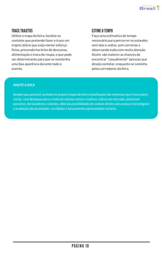 P A G I N A 1 9
TRACE TRAJETOS
Utilize o mapa da feira, localize os
contatos que pretende fazer e trace um
trajeto diário que exija menor esforço
físico, prevendo horários de descanso,
alimentação e troca de roupa, o que pode
ser determinante para que se mantenha
uma boa aparência durante todo o
evento.
Faça uma estimativa de tempo
necessário para percorrer os estandes
sem idas e voltas, sem correrias e
observando tudo com muita atenção
Assim, são maiores as chances de
encontrar "casualmente" pessoas que
deseja contatar, enquanto se caminha
pelos corredores da feira.
ESTIME O TEMPO
ANOTE A DICA
Sempre que possível, assinale no próprio mapa da feira a localização das empresas que é necessário
visitar, com destaque para a visita de clientes ativos e inativos, lideres de mercado, potenciais
parceiros, fornecedores e clientes, além da possibilidade de contato direto com avanços tecnológicos
e avaliação das promoções, novidades e lançamentos apresentados na feira.
 