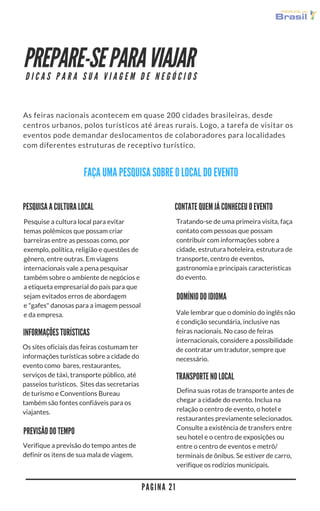 PREPARE-SE PARA VIAJAR
As feiras nacionais acontecem em quase 200 cidades brasileiras, desde
centros urbanos, polos turísticos até áreas rurais. Logo, a tarefa de visitar os
eventos pode demandar deslocamentos de colaboradores para localidades
com diferentes estruturas de receptivo turístico. 
P A G I N A 2 1
D I C A S P A R A S U A V I A G E M D E N E G Ó C I O S
FAÇA UMA PESQUISA SOBRE O LOCAL DO EVENTO
CONTATE QUEM JÁ CONHECEU O EVENTO
Tratando-se de uma primeira visita, faça
contato com pessoas que possam
contribuir com informações sobre a
cidade, estrutura hoteleira, estrutura de
transporte, centro de eventos,
gastronomia e principais características
do evento. 
PESQUISA A CULTURA LOCAL
Pesquise a cultura local para evitar
temas polêmicos que possam criar
barreiras entre as pessoas como, por
exemplo, política, religião e questões de
gênero, entre outras. Em viagens
internacionais vale a pena pesquisar
também sobre o ambiente de negócios e
a etiqueta empresarial do país para que
sejam evitados erros de abordagem
e "gafes" danosas para a imagem pessoal
e da empresa. 
DOMÍNIO DO IDIOMA
Os sites oficiais das feiras costumam ter
informações turísticas sobre a cidade do
evento como  bares, restaurantes,
serviços de táxi, transporte público, até
passeios turísticos.  Sites das secretarias
de turismo e Conventions Bureau
também são fontes confiáveis para os
viajantes. 
INFORMAÇÕES TURÍSTICAS
Vale lembrar que o domínio do inglês não
é condição secundária, inclusive nas
feiras nacionais. No caso de feiras
internacionais, considere a possibilidade
de contratar um tradutor, sempre que
necessário.
PREVISÃO DO TEMPO
Verifique a previsão do tempo antes de
definir os itens de sua mala de viagem.
TRANSPORTE NO LOCAL
Defina suas rotas de transporte antes de
chegar a cidade do evento. Inclua na
relação o centro de evento, o hotel e
restaurantes previamente selecionados.
Consulte a existência de transfers entre
seu hotel e o centro de exposições ou
entre o centro de eventos e metrô/
terminais de ônibus. Se estiver de carro,
verifique os rodízios municipais.
 