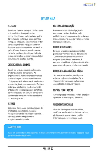 P A G I N A 2 2
LEVE NA MALA
MATERIAIS DE DIVULGAÇÃO
Reúna materiais de divulgação da
empresa e cartões de visita, tudo
cuidadosamente preparado, inclusive em
inglês, mesmo no caso de visitas às feiras
realizadas no Brasil.
VESTUÁRIO
Selecione sapatos e roupas confortáveis
pois nas feiras de negócios são
percorridos longos trajetos. Na escolha
do vestuário, certifique-se do perfil da
feira para adequar a vestimenta e evitar
constrangimentos. Pesquise também
 fotos de eventos anteriores para evitar
gafes. Como dissemos anteriormente,
consulte também sites de previsão do
tempo para saber as possíveis condições
climáticas no local do evento. 
DOCUMENTOS PESSOAIS
Levante seus principais documentos
pessoais e verifique a data de validade.
 Confirme também os documentos
exigidos para acesso ao evento. É
recomendável levar cópias autenticadas
para o caso de perda, roubo ou extravio. CREDENCIAIS PARA O EVENTO
Confirme se sua empresa realizou seu
credenciamento para a feira.  As
organizadoras normalmente enviam as
credenciais por correio ou emitem um
código para retirada no local, mediante a
apresentação de um documento. Se você
optar por não fazer o credenciamento
antecipado, esteja preparado para filas.
Se você recebeu um convite para a feira,
confirme se o mesmo fornece desconto
ou acesso gratuito.
MAPA DA FEIRA E ROTEIRO
Leve impresso o mapa da feira e o roteiro
que você preparou para o evento.
DOCUMENTOS DE ASSISTÊNCIA MÉDICA
Se tiver plano médico, verifique se
existem redes credenciadas. Para
viagens internacionais, indicamos a
contratação de seguro viagem.
VIAGENS INTERNACIONAIS
No caso de viagens internacionais,
verifique a validade dos vistos e vacinas,
desbloqueie seu cartão de crédito
internacional e leve  moeda local. 
ANOTE A DICA
Faça um checklist dos itens seguindo as dicas aqui mencionadas. Somente inclua na bagagem o que
for estritamente necessário.
Selecione itens como canetas, blocos de
anotações, calculadora, máquina
fotográfica, tablet, notebook e celular,
sem esquecer carregadores e
adaptadores de tomada. 
INSUMOS
 