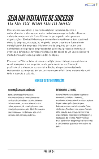 SEJA UM VISITANTE DE SUCESSO
Contar com executivos e profissionais bem formados, técnica e
culturalmente, e ainda experientes no trato com as principais culturas e
ambientes empresariais é um diferencial perseguido pelas grandes
organizações. São habilidades que demandam investimento, tanto pessoal
como da empresa, mas que, ao longo do tempo, trazem um forte efeito
multiplicador. Em empresas iniciantes ou de pequeno porte, em que
normalmente é o próprio empreendedor que se faz presente em feiras e
eventos, é ainda mais revelador o impacto das ações de um único executivo
muito bem qualificado no sucesso dos negócios.
Pense nisso! Visitar feiras é uma estratégia comercial que, além de trazer
resultados para a sua empresa, ainda pode acelerar sua formação
profissional e alavancar sua carreira. Então, a importante missão de
representar sua empresa em encontros empresariais deve merecer de você
toda a atenção e cuidado.
P A G I N A 2 4
P O S T U R A C O R R E T A G E R A B O N S N E G Ó C I O S
MUNICIE-SE DE INFORMAÇÕES
INFORMAÇÕES MACROEC0NÔMICAS
Tenha em mãos informações
macroeconômicas como dimensões
territoriais, principais cidades, número
de habitantes, produto interno bruto,
balança comercial, principais empresas,
principais produtos, etc. São informações
essenciais para contatos de alto nível,
tanto no país como no exterior.
INFORMAÇÕES SETORIAIS
Reúna informações sobre segmento
econômico da feira tais como,
movimentação econômica, exportações e
importações, principais players,
lideranças empresariais, associações e
sindicatos. Também vale a pena ficar de
olho naquilo que circula na imprensa
especializada nos dias que antecedem a
realização do evento. Assim você vai
ficar por dentro das principais novidades
e lançamentos que serão mostrados na
feira.
 