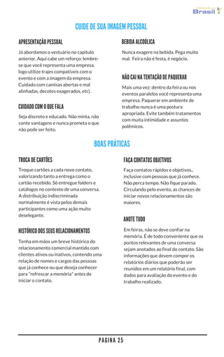 P A G I N A 2 5
BEBIDA ALCOÓLICA
Nunca exagere na bebida. Pega muito
mal.  Feira não é festa, é negócio.
APRESENTAÇÃO PESSOAL
Já abordamos o vestuário no capitulo
anterior. Aqui cabe um reforço: lembre-
se que você representa uma empresa,
logo utilize trajes compatíveis com o
evento e com a imagem da empresa.
Cuidado com camisas abertas e mal
alinhadas, decotes exagerados, etc.
ANOTE TUDO
Em feiras, não se deve confiar na
memória. É de todo conveniente que os
pontos relevantes de uma conversa
sejam anotados ao final do contato. São
informações que devem compor os
relatórios diários que poderão ser
reunidos em um relatório final, com
dados para avaliação do evento e do
trabalho realizado.
NÃO CAI NA TENTAÇÃO DE PAQUERAR
Mais uma vez: dentro da feira ou nos
eventos paralelos você representa uma
empresa. Paquerar em ambiente de
trabalho nunca é uma postura
apropriada. Evite também tratamentos
com muita intimidade e assuntos
polêmicos.
CUIDADO COM O QUE FALA
Seja discreto e educado. Não minta, não
conte vantagens e nunca prometa o que
não pode ser feito.
HISTÓRICO DOS SEUS RELACIONAMENTOS
Tenha em mãos um breve histórico do
relacionamento comercial mantido com
clientes ativos ou inativos, contendo uma
relação de nomes e cargos das pessoas
que já conhece ou que deseja conhecer
para "refrescar a memória" antes de
iniciar o contato.
FAÇA CONTATOS OBJETIVOS
Faça contatos rápidos e objetivos,
inclusive com pessoas que já conhece.
Não perca tempo. Não fique parado.
Circulando pelo evento, as chances de
iniciar novos relacionamentos são
maiores. 
Troque cartões a cada novo contato,
valorizando tanto a entrega como o
cartão recebido. Só entregue folders e
catálogos no contexto de uma conversa.
A distribuição indiscriminada
normalmente é vista pelos demais
participantes como uma ação muito
deselegante.
TROCA DE CARTÕES
BOAS PRÁTICAS
CUIDE DE SUA IMAGEM PESSOAL
 