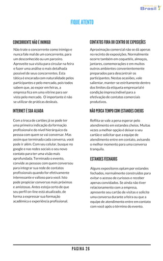 P A G I N A 2 6
CONTATOS FORA DO CENTRO DE EXPOSIÇÕES
Aproximação comercial não se dá apenas
no recinto de exposições. Normalmente
ocorre também em coquetéis, almoços,
jantares, comemorações e em muitos
outros ambientes convenientemente
preparados para descontrair os
participantes. Nestas ocasiões, vale
salientar, manter-se estritamente dentro
dos limites da etiqueta empresarial é
condição imprescindível para a
efetivação de contatos comerciais
produtivos.
INTERNET É SUA ALIADA
Com a troca de cartões já se pode ter
uma primeira indicação da formação
profissional e do nível hierárquico da
pessoa com quem se vai conversar. Mas
assim que terminada cada conversa, você
pode ir além. Com seu celular, busque no
google e nas redes sociais o seu novo
contato para ter uma visão mais
aprofundada. Terminado o evento,
convide as pessoas com quem conversou
para integrar sua rede de contatos
profissionais quando for efetivamente
interessante e valioso para você. Isto
pode propiciar conversas mais próximas
e amistosas. Antes esteja certo de que
seu perfil on-line está atualizado, de
forma a expressar sua formação
acadêmica e experiência profissional.
CONCORRENTE NÃO É INIMIGO
ESTANDES FECHADOS
Não trate o concorrente como inimigo e
nunca fale mal de um concorrente para
um desconhecido ou um parceiro.
Aproveite sua visita para circular na feira
e fazer uma análise o mais detalhada
possível de seus concorrentes. Esta
tática é encarada com naturalidade pelos
participantes e pelo mercado, pois todos
sabem que, ao expor em feiras, a
empresa fica em uma vitrine para ser
vista pelo mercado.  O importante é não
se utilizar de práticas desleais.
Reflita se vale a pena esperar pelo
atendimento em estandes cheios. Muitas
vezes a melhor opção é deixar o seu
cartão e solicitar que a equipe de
atendimento entre em contato, avisando
o melhor momento para uma conversa
tranquila.
NÃO PERCA TEMPO COM ESTANDES CHEIOS
Alguns expositores optam por estandes
fechados, normalmente construídos para
evitar o acesso de curiosos e receber
apenas convidados. Se ainda não tiver
relacionamento com a empresa,
apresente seu cartão de visitas e solicite
uma conversa durante a feira ou que a
equipe de atendimento entre em contato
com você após o término do evento.
FIQUE ATENTO
 