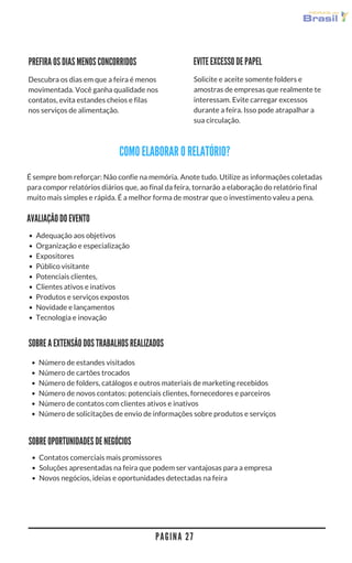 P A G I N A 2 7
VEJA COMO ELABORAR SEU RELATÓRIO
EVITE EXCESSO DE PAPEL
Solicite e aceite somente folders e
amostras de empresas que realmente te
interessam. Evite carregar excessos
durante a feira. Isso pode atrapalhar a
sua circulação.
PREFIRA OS DIAS MENOS CONCORRIDOS
Descubra os dias em que a feira é menos
movimentada. Você ganha qualidade nos
contatos, evita estandes cheios e filas
nos serviços de alimentação.
É sempre bom reforçar: Não confie na memória. Anote tudo. Utilize as informações coletadas
para compor relatórios diários que, ao final da feira, tornarão a elaboração do relatório final
muito mais simples e rápida. É a melhor forma de mostrar que o investimento valeu a pena.
DESCREVA A EXTENSÃO DOS TRABALHOS REALIZADOS
FAÇA UMA AVALIAÇÃO GERAL DO EVENTO
APONTE AS OPORTUNIDADES DE NEGÓCIOS
Adequação aos objetivos
Organização e especialização
Expositores
Público visitante
Potenciais clientes,
Clientes ativos e inativos
Produtos e serviços expostos
Novidade e lançamentos
Tecnologia e inovação
Número de estandes visitados
Número de cartões trocados
Número de folders, catálogos e outros materiais de marketing recebidos
Número de novos contatos: potenciais clientes, fornecedores e parceiros
Número de contatos com clientes ativos e inativos
Número de solicitações de envio de informações sobre produtos e serviços
Contatos comerciais mais promissores
Soluções apresentadas na feira que podem ser vantajosas para a empresa
Novos negócios, ideias e oportunidades detectadas na feira
 