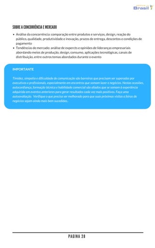 P A G I N A 2 8
SOBRE A CONCORRÊNCIA E MERCADO
Análise da concorrência: comparação entre produtos e serviços, design, reação do
público, qualidade, produtividade e inovação, prazos de entrega, descontos e condições de
pagamento
Tendências de mercado: análise de expercts e opiniões de lideranças empresariais
abordando meios de produção, design, consumo, aplicações tecnológicas, canais de
distribuição, entre outros temas abordados durante o evento
IMPORTANTE
Timidez, simpatia e dificuldade de comunicação são barreiras que precisam ser superadas por
executivos e profissionais, especialmente em encontros que somam lazer e negócios. Nestas ocasiões,
autoconfiança, formação técnica e habilidade comercial são aliados que se somam à experiência
adquirida em eventos anteriores para gerar resultados cada vez mais positivos. Faça uma
autoavaliação.  Verifique o que precisa ser melhorado para que suas próximas visitas a feiras de
negócios sejam ainda mais bem sucedidas..
 