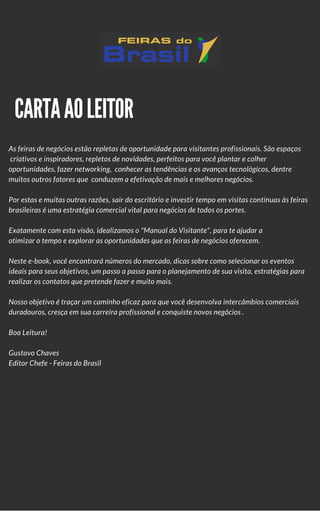 CARTA AO LEITOR
As feiras de negócios estão repletas de oportunidade para visitantes profissionais. São espaços
 criativos e inspiradores, repletos de novidades, perfeitos para você plantar e colher
oportunidades, fazer networking,  conhecer as tendências e os avanços tecnológicos, dentre
muitos outros fatores que  conduzem a efetivação de mais e melhores negócios.
Por estas e muitas outras razões, sair do escritório e investir tempo em visitas contínuas às feiras
brasileiras é uma estratégia comercial vital para negócios de todos os portes. 
Exatamente com esta visão, idealizamos o "Manual do Visitante de Feiras", para te ajudar a
otimizar o tempo e explorar as oportunidades que as feiras de negócios oferecem.
Neste e-book, você encontrará números do mercado, dicas sobre como selecionar os eventos
ideais para seus objetivos, um passo a passo para o planejamento de sua visita, estratégias para
realizar os contatos que pretende fazer e muito mais.
Nosso objetivo é traçar um caminho eficaz para que você desenvolva intercâmbios comerciais
duradouros, cresça em sua carreira profissional e conquiste novos negócios .
Boa Leitura!
Gustavo Chaves
Editor-Chefe / Feiras do Brasil
 