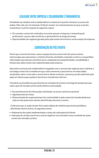 Assim que o evento terminar, reúna a equipe da área comercial e de outros setores
interessados para apresentar o relatório final das atividades realizadas na feira e compartilhar
informações que possam contribuir para a ampliação da competitividade, rentabilidade e
eficácia das ações comerciais implementadas pela empresa.
Aproveite a presença de colaboradores engajados com o sucesso dos negócios para realinhar a
estratégia comercial na medida em que, neste momento, é possível ter em mãos dados
atualizados sobre o mercado e concorrência. Neste contexto, a presença da alta administração
pode ser decisiva para quebrar barreiras e resistências internas
Coordene as providências que deverão ser tomadas de pronto e ao longo do tempo para que
tudo o que foi iniciado na feira tenha efetiva continuidade
Os contatos comerciais realizados no evento passam a integram o networking do
profissional, a quem cabe mantê-los e aprofundá-los ao longo do tempo
Oportunidades de negócios geradas pela ação comercial em feiras serão sempre da empresa
COORDENAÇÃO DO PÓS EVENTO
Encaminhamento de informações solicitadas, no prazo mais breve possível
Agendamento de visitas
Determinação do responsável por dar continuidade à ação comercial visando desbravar
cada um dos potenciais clientes identificados durante o evento
Andamento das ações implementadas e status de cada potencial cliente
Indicação de vendas, parcerias e outros negócios concretizados como resultado de ações
comerciais iniciadas na feira.
A lealdade nas relações entre colaboradores e empresas é quesito vital para o sucesso de
ambos. Não vale cair em tentação. O ideal é manter um relacionamento em que as partes
mantenham o estrito respeito às seguintes regras:
LEALDADE ENTRE EMPRESA E COLABORADOR É FUNDAMENTAL
Cuide para que as ações de pós-feira sejam objeto de relatórios gerenciais periódicos
abordando, dentre outros, os seguintes temas:
P A G I N A 3 1
 