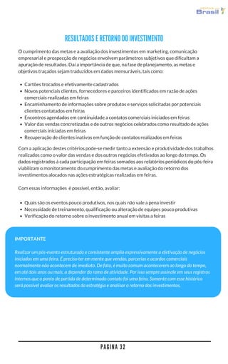 P A G I N A 3 2
Com a aplicação destes critérios pode-se medir tanto a extensão e produtividade dos trabalhos
realizados como o valor das vendas e dos outros negócios efetivados ao longo do tempo. Os
dados registrados à cada participação em feiras somados aos relatórios periódicos do pós-feira
viabilizam o monitoramento do cumprimento das metas e avaliação do retorno dos
investimentos alocados nas ações estratégicas realizadas em feiras.
Com essas informações  é possível, então, avaliar:
Quais são os eventos pouco produtivos, nos quais não vale a pena investir
Necessidade de treinamento, qualificação ou alteração de equipes pouco produtivas
Verificação do retorno sobre o investimento anual em visitas a feiras
IMPORTANTE
Realizar um pós-evento estruturado e consistente amplia expressivamente a efetivação de negócios
iniciados em uma feira. É preciso ter em mente que vendas, parcerias e acordos comerciais
normalmente não acontecem de imediato. De fato, é muito comum acontecerem ao longo do tempo,
em até dois anos ou mais, a depender do ramo de atividade. Por isso sempre assinale em seus registros
internos que o ponto de partida de determinado contato foi uma feira. Somente com esse histórico
será possível avaliar os resultados da estratégia e analisar o retorno dos investimentos.
Cartões trocados e efetivamente cadastrados
Novos potenciais clientes, fornecedores e parceiros identificados em razão de ações
comerciais realizadas em feiras
Encaminhamento de informações sobre produtos e serviços solicitadas por potenciais
clientes contatados em feiras
Encontros agendados em continuidade a contatos comerciais iniciados em feiras
Valor das vendas concretizadas e de outros negócios celebrados como resultado de ações
comerciais iniciadas em feiras
Recuperação de clientes inativos em função de contatos realizados em feiras
O cumprimento das metas e a avaliação dos investimentos em marketing, comunicação
empresarial e prospecção de negócios envolvem parâmetros subjetivos que dificultam a
apuração de resultados. Daí a importância de que, na fase de planejamento, as metas e
objetivos traçados sejam traduzidos em dados mensuráveis, tais como:
RESULTADOS E RETORNO DO INVESTIMENTO
 