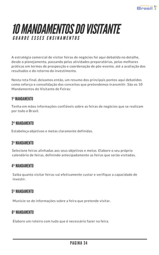 10 MANDAMENTOS DO VISITANTE
A estratégia comercial de visitar feiras de negócios foi aqui debatida no detalhe,
desde o planejamento, passando pelas atividades preparatórias, pelas melhores
práticas em termos de prospecção e coordenação de pós-evento, até a avaliação dos
resultados e do retorno do investimento.
Nesta reta final, deixamos então, um resumo dos principais pontos aqui debatidos
como reforço e consolidação dos conceitos que pretendemos transmitir. São os 10
Mandamentos do Visitante de Feiras:
P A G I N A 3 4
G U A R D E E S S E S E N S I N A M E N T O S
1º MANDAMENTO
2º MANDAMENTO
3º MANDAMENTO
4º MANDAMENTO
Tenha em mãos informações confiáveis sobre as feiras de negócios que se realizam
por todo o Brasil.
Estabeleça objetivos e metas claramente definidas.
Selecione feiras alinhadas aos seus objetivos e metas. Elabore o seu próprio
calendário de feiras, definindo antecipadamente as feiras que serão visitadas.
Saiba quanto visitar feiras vai efetivamente custar e verifique a capacidade de
investir.
5º MANDAMENTO
Municie-se de informações sobre a feira que pretende visitar.
6º MANDAMENTO
Elabore um roteiro com tudo que é necessário fazer na feira.
 