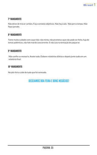 P A G I N A 3 5
Não deixe de trocar cartões. Faça contatos objetivos. Não faça sala.  Não perca tempo. Não
fique parado.
Não confie na memoria. Anote tudo. Elabore relatórios diários e depois junte tudo em um
relatório final.
7º MANDAMENTO
8º MANDAMENTO
Tome muito cuidado com o que fala: não minta, não prometa o que não pode ser feito, fuja de
temas polêmicos, não fale mal do concorrente. E não caia na tentação de paquerar.
9º MANDAMENTO
No pós-feira cuide de tudo que foi semeado.
10º MANDAMENTO
DESEJAMOS BOA FEIRA E BONS NEGÓCIOS!
 