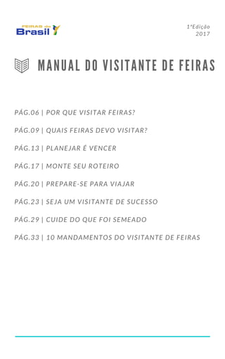 1ªEdição
2017
M A N U A L D O V I S I T A N T E D E F E I R A S
PÁG.06 | POR QUE VISITAR FEIRAS?
PÁG.09 | QUAIS FEIRAS DEVO VISITAR?
PÁG.13 | PLANEJAR É VENCER
PÁG.17 | MONTE SEU ROTEIRO
PÁG.20 | PREPARE-SE PARA VIAJAR
PÁG.23 | SEJA UM VISITANTE DE SUCESSO
PÁG.29 | CUIDE DO QUE FOI SEMEADO
PÁG.33 | 10 MANDAMENTOS DO VISITANTE DE FEIRAS
 