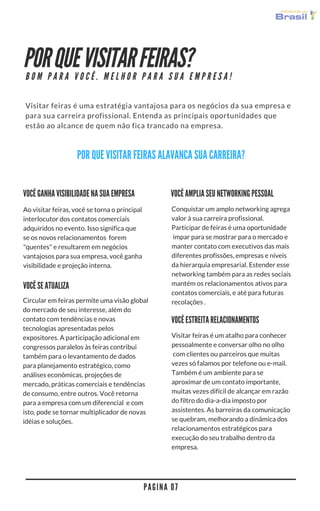 POR QUE VISITAR FEIRAS?
Visitar feiras é uma estratégia vantajosa para os negócios da sua empresa e
para sua carreira profissional. Entenda as principais oportunidades que
estão ao alcance de quem não fica trancado na empresa.
P A G I N A 0 7
B O M P A R A V O C Ê . M E L H O R P A R A S U A E M P R E S A !
POR QUE VISITAR FEIRAS ALAVANCA SUA CARREIRA?
Ao visitar feiras, você se torna o principal
interlocutor dos contatos comerciais
adquiridos no evento. Isso significa que
se os novos relacionamentos  forem
"quentes" e resultarem em negócios
vantajosos para sua empresa, você ganha
visibilidade e projeção interna.
Conquistar um amplo networking agrega
valor à sua carreira profissional.
Participar de feiras é uma oportunidade
 ímpar para se mostrar para o mercado e
manter contato com executivos das mais
diferentes profissões, empresas e níveis
da hierarquia empresarial. Estender esse
networking também para as redes sociais
mantém os relacionamentos ativos para
contatos comerciais e até para futuras
recolações .
VOCÊ AMPLIA SEU NETWORKING PESSOAL
Circular em feiras permite uma visão global
do mercado de seu interesse, além do
contato com tendências e novas
tecnologias apresentadas pelos
expositores. A participação adicional em
congressos paralelos às feiras contribui
também para o levantamento de dados
para planejamento estratégico, como
análises econômicas, projeções de
mercado, práticas comerciais e tendências
de consumo, entre outros. Você retorna
para a empresa com um diferencial  e com
isto, pode se tornar multiplicador de novas
ideias e soluções.
VOCÊ GANHA VISIBILIDADE NA SUA EMPRESA
VOCÊ ESTREITA RELACIONAMENTOS
Visitar feiras é um atalho para conhecer
pessoalmente e conversar olho no olho
 com clientes ou parceiros que muitas
vezes só falamos por telefone ou e-mail.
Também é um ambiente para se
aproximar de um contato importante,
muitas vezes difícil de alcançar em razão
do filtro do dia-a-dia imposto por
assistentes. As barreiras da comunicação
se quebram, melhorando a dinâmica dos
relacionamentos estratégicos para
execução do seu trabalho dentro da
empresa.
VOCÊ SE ATUALIZA
 