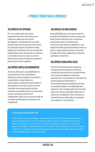 P A G I N A 0 8
E POR QUE É ÓTIMO PARA AS EMPRESAS?
A possibilidade de se comparar ofertas
somada à facilidade de comunicação com
profissionais decisores das  empresas
expositoras, abre caminhos para
conversas mais diretas e objetivas,  com
rápida identificação de benefícios entre as
partes, negociação de preços, prazo de
entrega, formas de pagamento e demais
condições comerciais.
As feiras são espaços para pesquisa,
comparação de produtos e serviços,
análise da concorrência e contato direto
com novas estratégias, inovações,
lançamentos, novas práticas e tendências
de mercado que fomentam  o
desenvolvimento de soluções com foco
em produtividade e rentabilidade das
empresas. Se o colaborador for instruído
para esta missão, ele pode voltar para a
empresa e multiplicar internamente os
conhecimentos adquiridos, resultando
em oxigênio e novas ideias.
SUA EMPRESA FAZ BONS NEGÓCIOS
Ter um colaborador que visita
regularmente feiras permite que as
empresas adquiram uma visão
abrangente e atualizada do mercado,
porque esses eventos costumam reunir
os principais players de determinado
segmento econômico. Em um mundo tão
competitivo, estar atualizado e conhecer
o mercado em que se atua ou se tem
interesse em atuar é vital para a própria
sobrevivência dos negócios. SUA EMPRESA GANHA NOVAS IDEIAS
SUA EMPRESA FICA ANTENADA
SUA EMPRESA AMPLIA RELACIONAMENTOS
As feiras oferecem a possibilidade de
contato direto com investidores,
detentores de tecnologia, consultores,
especialistas, importadores e
exportadores, potenciais fornecedores
de produtos e serviços, dentre outros
contatos com amplo potencial para
negócios, que podem estar nos estandes
ou nos corredores da feira. O
colaborador volta com uma nova rede de
contatos qualificados, pronta para ser
trabalhada.
CONVENÇA SEU DIRETOR
Visitar feiras é uma estratégia comercial que requer investimentos em tempo e
recursos financeiros.  Por esta razão é imprescindível o engajamento da alta
direção da empresa. Mostre que as feiras de negócios geram novos contatos,
idéias, novidades e conhecimentos prontos para serem aplicados no dia-a-dia da
empresa.  É, portanto, uma estratégia que soma bons resultados  para a empresa
e seus colaboradores (inclusive você!) .
 