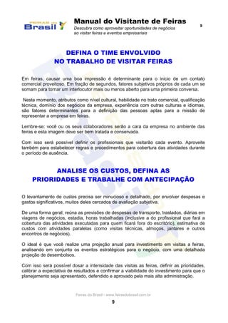 Manual do Visitante de Feiras
Descubra como aproveitar oportunidades de negócios
ao visitar feiras e eventos empresariais
9
Feiras do Brasil - www.feirasdobrasil.com.br
9
DEFINA O TIME ENVOLVIDO
NO TRABALHO DE VISITAR FEIRAS
Em feiras, causar uma boa impressão é determinante para o inicio de um contato
comercial proveitoso. Em fração de segundos, fatores subjetivos próprios de cada um se
somam para tornar um interlocutor mais ou menos aberto para uma primeira conversa.
Neste momento, atributos como nível cultural, habilidade no trato comercial, qualificação
técnica, domínio dos negócios da empresa, experiência com outras culturas e idiomas,
são fatores determinantes para a definição das pessoas aptas para a missão de
representar a empresa em feiras.
Lembre-se: você ou os seus colaboradores serão a cara da empresa no ambiente das
feiras e esta imagem deve ser bem tratada e conservada.
Com isso será possível definir os profissionais que visitarão cada evento. Aproveite
também para estabelecer regras e procedimentos para cobertura das atividades durante
o período de ausência.
ANALISE OS CUSTOS, DEFINA AS
PRIORIDADES E TRABALHE COM ANTECIPAÇÃO
O levantamento de custos precisa ser minucioso e detalhado, por envolver despesas e
gastos significativos, muitos deles cercados de avaliação subjetiva.
De uma forma geral, reúna as previsões de despesas de transporte, traslados, diárias em
viagens de negócios, estadia, horas trabalhadas (inclusive a do profissional que fará a
cobertura das atividades executadas para quem ficará fora do escritório), estimativa de
custos com atividades paralelas (como visitas técnicas, almoços, jantares e outros
encontros de negócios).
O ideal é que você realize uma projeção anual para investimento em visitas a feiras,
analisando em conjunto os eventos estratégicos para o negócio, com uma detalhada
projeção de desembolsos.
Com isso será possível dosar a intensidade das visitas as feiras, definir as prioridades,
calibrar a expectativa de resultados e confirmar a viabilidade do investimento para que o
planejamento seja apresentado, defendido e aprovado pela mais alta administração.
 