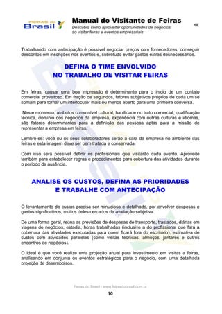 Manual do Visitante de Feiras
Descubra como aproveitar oportunidades de negócios
ao visitar feiras e eventos empresariais
10
Feiras do Brasil - www.feirasdobrasil.com.br
10
Trabalhando com antecipação é possível negociar preços com fornecedores, conseguir
descontos em inscrições nos eventos e, sobretudo evitar gastos extras desnecessários.
DEFINA O TIME ENVOLVIDO
NO TRABALHO DE VISITAR FEIRAS
Em feiras, causar uma boa impressão é determinante para o inicio de um contato
comercial proveitoso. Em fração de segundos, fatores subjetivos próprios de cada um se
somam para tornar um interlocutor mais ou menos aberto para uma primeira conversa.
Neste momento, atributos como nível cultural, habilidade no trato comercial, qualificação
técnica, domínio dos negócios da empresa, experiência com outras culturas e idiomas,
são fatores determinantes para a definição das pessoas aptas para a missão de
representar a empresa em feiras.
Lembre-se: você ou os seus colaboradores serão a cara da empresa no ambiente das
feiras e esta imagem deve ser bem tratada e conservada.
Com isso será possível definir os profissionais que visitarão cada evento. Aproveite
também para estabelecer regras e procedimentos para cobertura das atividades durante
o período de ausência.
ANALISE OS CUSTOS, DEFINA AS PRIORIDADES
E TRABALHE COM ANTECIPAÇÃO
O levantamento de custos precisa ser minucioso e detalhado, por envolver despesas e
gastos significativos, muitos deles cercados de avaliação subjetiva.
De uma forma geral, reúna as previsões de despesas de transporte, traslados, diárias em
viagens de negócios, estadia, horas trabalhadas (inclusive a do profissional que fará a
cobertura das atividades executadas para quem ficará fora do escritório), estimativa de
custos com atividades paralelas (como visitas técnicas, almoços, jantares e outros
encontros de negócios).
O ideal é que você realize uma projeção anual para investimento em visitas a feiras,
analisando em conjunto os eventos estratégicos para o negócio, com uma detalhada
projeção de desembolsos.
 