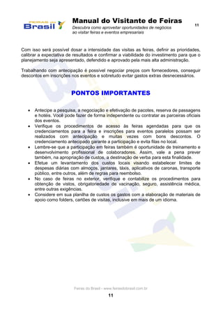 Manual do Visitante de Feiras
Descubra como aproveitar oportunidades de negócios
ao visitar feiras e eventos empresariais
11
Feiras do Brasil - www.feirasdobrasil.com.br
11
Com isso será possível dosar a intensidade das visitas as feiras, definir as prioridades,
calibrar a expectativa de resultados e confirmar a viabilidade do investimento para que o
planejamento seja apresentado, defendido e aprovado pela mais alta administração.
Trabalhando com antecipação é possível negociar preços com fornecedores, conseguir
descontos em inscrições nos eventos e sobretudo evitar gastos extras desnecessários.
PONTOS IMPORTANTES
 Antecipe a pesquisa, a negociação e efetivação de pacotes, reserva de passagens
e hotéis. Você pode fazer de forma independente ou contratar as parceiras oficiais
dos eventos.
 Verifique os procedimentos de acesso às feiras agendadas para que os
credenciamentos para a feira e inscrições para eventos paralelos possam ser
realizados com antecipação e muitas vezes com bons descontos. O
credenciamento antecipado garante a participação e evita filas no local.
 Lembre-se que a participação em feiras também é oportunidade de treinamento e
desenvolvimento profissional de colaboradores. Assim, vale a pena prever
também, na apropriação de custos, a destinação de verba para esta finalidade.
 Efetue um levantamento dos custos locais visando estabelecer limites de
despesas diárias com almoços, jantares, táxis, aplicativos de caronas, transporte
público, entre outros, além de regras para reembolso.
 No caso de feiras no exterior, verifique e contabilize os procedimentos para
obtenção de vistos, obrigatoriedade de vacinação, seguro, assistência médica,
entre outras exigências.
 Considere em sua planilha de custos os gastos com a elaboração de materiais de
apoio como folders, cartões de visitas, inclusive em mais de um idioma.
 
