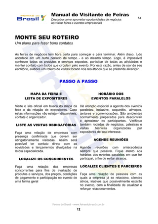 Manual do Visitante de Feiras
Descubra como aproveitar oportunidades de negócios
ao visitar feiras e eventos empresariais
12
Feiras do Brasil - www.feirasdobrasil.com.br
12
MONTE SEU ROTEIRO
Um plano para fazer bons contatos
As feiras de negócios tem hora certa para começar e para terminar. Além disso, tudo
acontece em um curto período de tempo - e ao mesmo tempo. Logo, é impossível
conhecer todos os produtos e serviços expostos, participar de todas as atividades e
manter contato com todos que circulam pelo evento. Por esta razão, antes de sair do seu
escritório, elabore um roteiro de visitas focado nos resultados que se pretende alcançar.
PASSO A PASSO
MAPA DA FEIRA E
LISTA DE EXPOSITORES
Visite o site oficial em busca do mapa da
feira e da relação de expositores. Caso
estas informações não estejam disponíveis,
contate o organizador.
LISTE AS VISITAS OBRIGATÓRIAS
Faça uma relação de empresas com
presença confirmada que devem ser
obrigatoriamente visitadas. Assim será
possível ter contato direto com as
novidades e lançamentos divulgados na
mídia especializada.
LOCALIZE OS CONCORRENTES
Faça uma relação das empresas
concorrentes para fins de avaliação de
produtos e serviços, dos preços, condições
de pagamento e participação no evento de
uma forma geral
HORÁRIO DOS
EVENTOS PARALELOS
Dê atenção especial à agenda dos eventos
paralelos, inclusive, coquetéis, almoços,
jantares e comemorações. São ambientes
normalmente preparados para descontrair
e aproximar os participantes. Verifique
também rodadas de negócios, palestras e
visitas técnicas organizadas por
expositores de seu interesse.
AGENDE REUNIÕES
Agende reuniões com antecedência
sempre que possível. Fique atento aos
horários dos eventos paralelos em que for
participar, a fim de evitar atrasos.
LOCALIZE CLIENTES E PARCEIROS
Faça uma relação de pessoas com as
quais a empresa já se relaciona, clientes
ativos, inativos que possivelmente estarão
no evento, com a finalidade de atualizar e
reforçar relacionamentos.
 