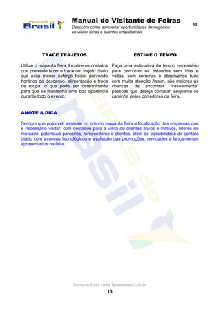 Manual do Visitante de Feiras
Descubra como aproveitar oportunidades de negócios
ao visitar feiras e eventos empresariais
13
Feiras do Brasil - www.feirasdobrasil.com.br
13
TRACE TRAJETOS
Utilize o mapa da feira, localize os contatos
que pretende fazer e trace um trajeto diário
que exija menor esforço físico, prevendo
horários de descanso, alimentação e troca
de roupa, o que pode ser determinante
para que se mantenha uma boa aparência
durante todo o evento.
ESTIME O TEMPO
Faça uma estimativa de tempo necessário
para percorrer os estandes sem idas e
voltas, sem correrias e observando tudo
com muita atenção Assim, são maiores as
chances de encontrar "casualmente"
pessoas que deseja contatar, enquanto se
caminha pelos corredores da feira..
ANOTE A DICA
Sempre que possível, assinale no próprio mapa da feira a localização das empresas que
é necessário visitar, com destaque para a visita de clientes ativos e inativos, lideres de
mercado, potenciais parceiros, fornecedores e clientes, além da possibilidade de contato
direto com avanços tecnológicos e avaliação das promoções, novidades e lançamentos
apresentados na feira.
 